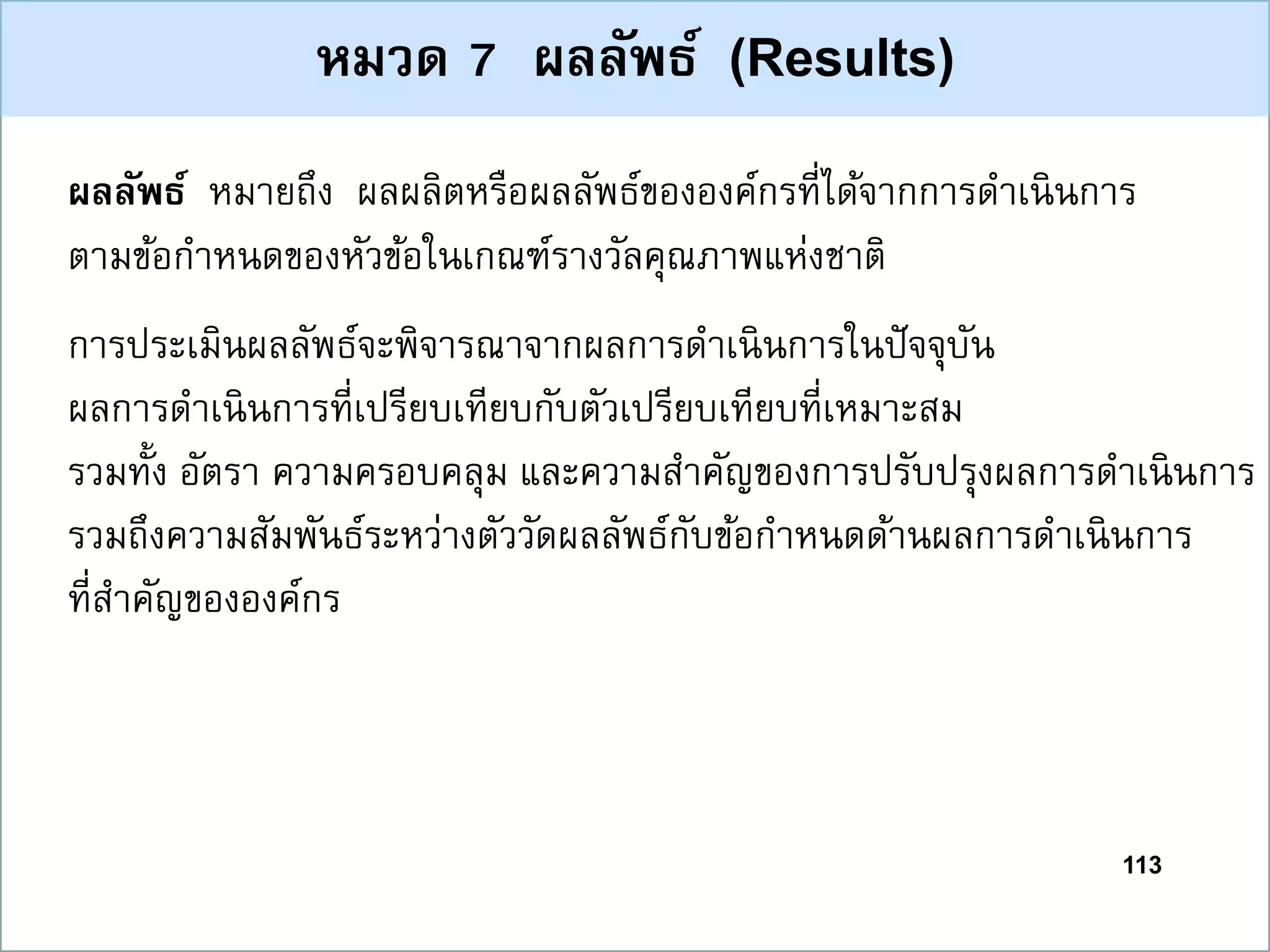113
หมวด 7 ผลลัพธ์ (Results)
ผลลัพธ์ หมายถึง ผลผลิตหรือผลลัพธ์ขององค์กรที่ได้จากการดาเนินการ
ตามข้อกาหนดของหัวข้อในเกณฑ์รางวัลคุณภาพแห่งชาติ
การประเมินผลลัพธ์จะพิจารณาจากผลการดาเนินการในปัจจุบัน
ผลการดาเนินการที่เปรียบเทียบกับตัวเปรียบเทียบที่เหมาะสม
รวมทั้ง อัตรา ความครอบคลุม และความสาคัญของการปรับปรุงผลการดาเนินการ
รวมถึงความสัมพันธ์ระหว่างตัววัดผลลัพธ์กับข้อกาหนดด้านผลการดาเนินการ
ที่สาคัญขององค์กร
 