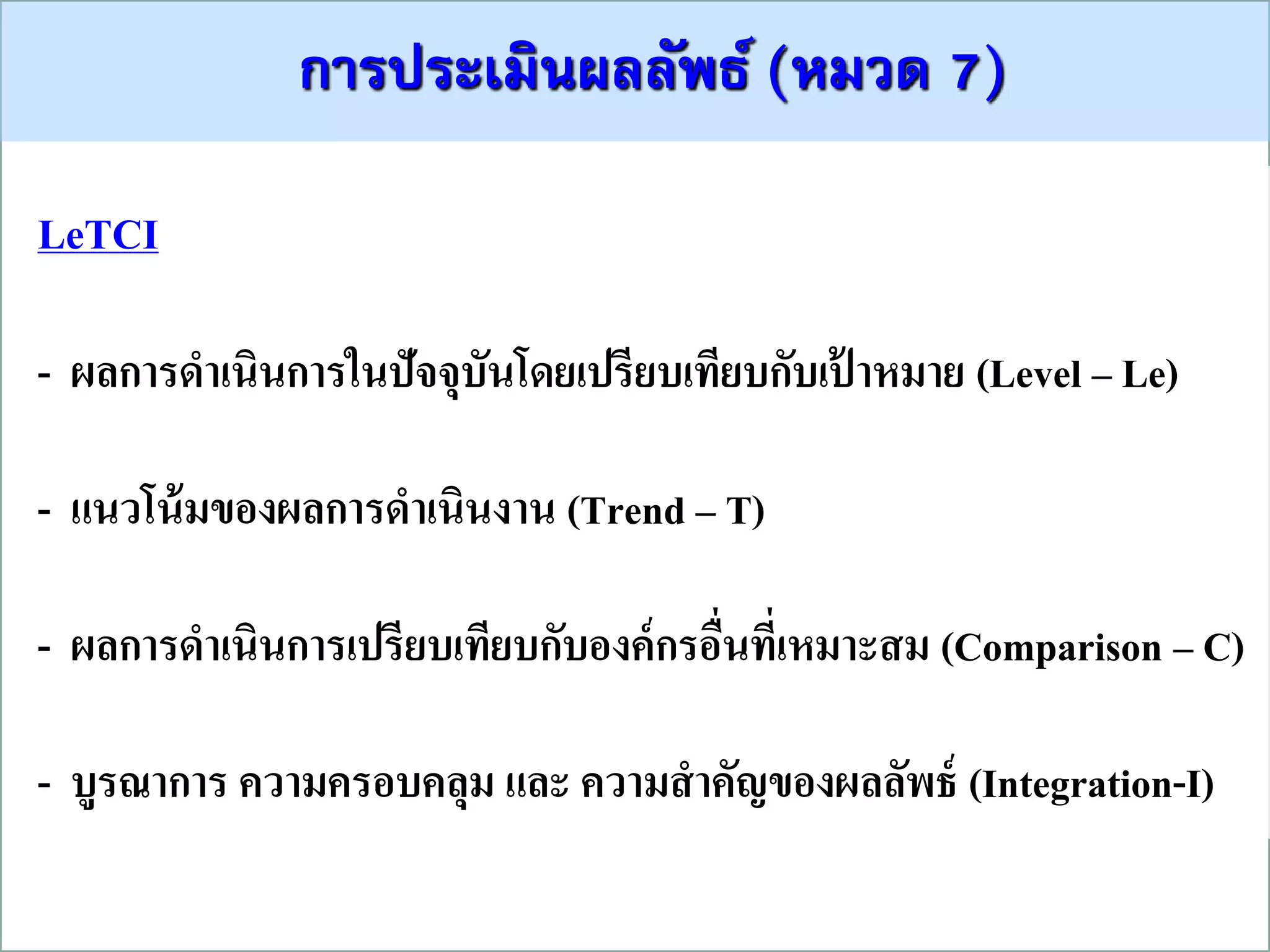 กำรประเมินผลลัพธ์ (หมวด 7)
LeTCI
- ผลการดาเนินการในปัจจุบันโดยเปรียบเทียบกับเป้ าหมาย (Level – Le)
- แนวโน้มของผลการดาเนินงาน (Trend – T)
- ผลการดาเนินการเปรียบเทียบกับองค์กรอื่นที่เหมาะสม (Comparison – C)
- บูรณาการ ความครอบคลุม และ ความสาคัญของผลลัพธ์ (Integration-I)
 