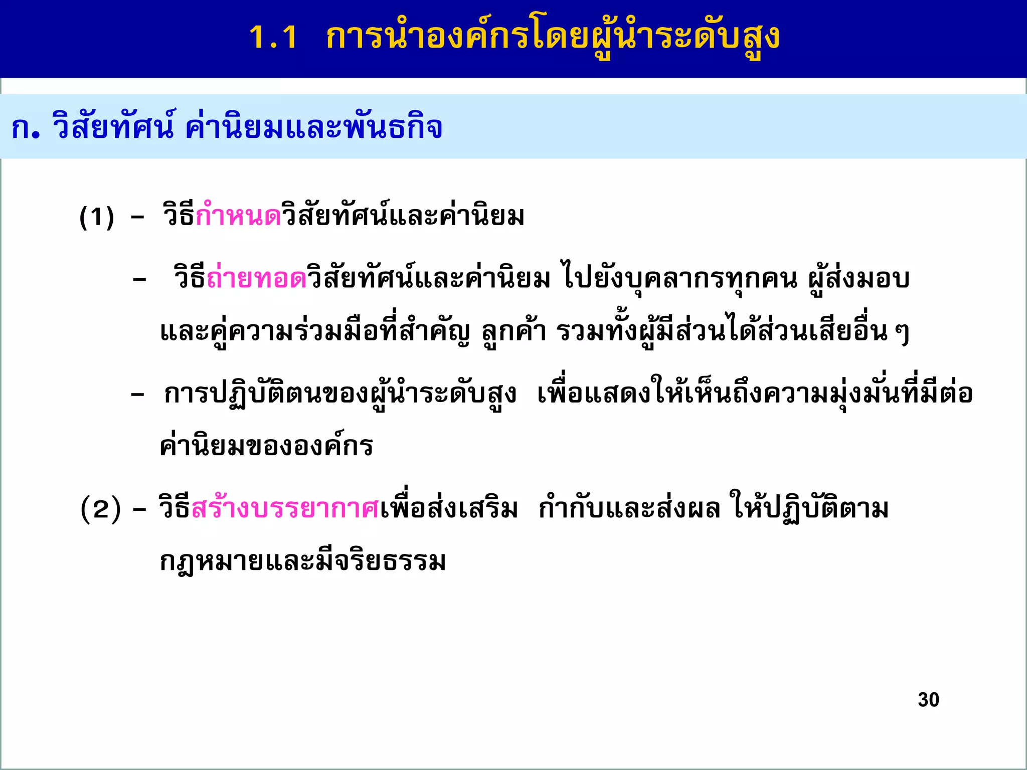 30
ก. วิสัยทัศน์ ค่ำนิยมและพันธกิจ
(1) - วิธีกำหนดวิสัยทัศน์และค่ำนิยม
(2) - วิธีถ่ำยทอดวิสัยทัศน์และค่ำนิยม ไปยังบุคลำกรทุกคน ผู้ส่งมอบ
และคู่ควำมร่วมมือที่สำคัญ ลูกค้ำ รวมทั้งผู้มีส่วนได้ส่วนเสียอื่นๆ
- กำรปฏิบัติตนของผู้นำระดับสูง เพื่อแสดงให้เห็นถึงควำมมุ่งมั่นที่มีต่อ
ค่ำนิยมขององค์กร
(2) - วิธีสร้ำงบรรยำกำศเพื่อส่งเสริม กำกับและส่งผล ให้ปฏิบัติตำม
กฎหมำยและมีจริยธรรม
1.1 กำรนำองค์กรโดยผู้นำระดับสูง
 