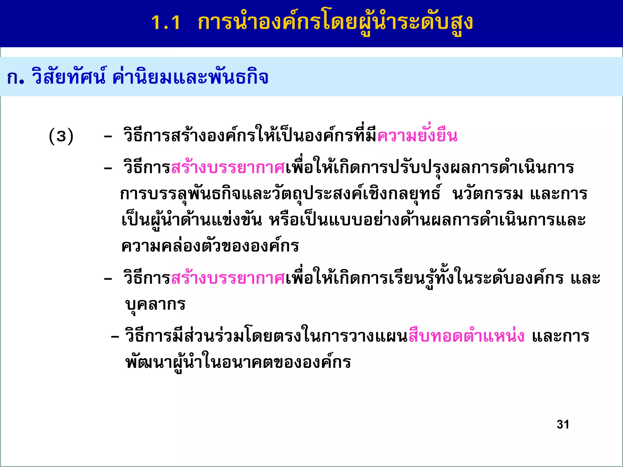 31
ก. วิสัยทัศน์ ค่ำนิยมและพันธกิจ
(3) - วิธีกำรสร้ำงองค์กรให้เป็นองค์กรที่มีควำมยั่งยืน
(2) - วิธีกำรสร้ำงบรรยำกำศเพื่อให้เกิดกำรปรับปรุงผลกำรดำเนินกำร
กำรบรรลุพันธกิจและวัตถุประสงค์เชิงกลยุทธ์ นวัตกรรม และกำร
เป็นผู้นำด้ำนแข่งขัน หรือเป็นแบบอย่ำงด้ำนผลกำรดำเนินกำรและ
ควำมคล่องตัวขององค์กร
(2) - วิธีกำรสร้ำงบรรยำกำศเพื่อให้เกิดกำรเรียนรู้ทั้งในระดับองค์กร และ
บุคลำกร
(2)- วิธีกำรมีส่วนร่วมโดยตรงในกำรวำงแผนสืบทอดตำแหน่ง และกำร
พัฒนำผู้นำในอนำคตขององค์กร
1.1 กำรนำองค์กรโดยผู้นำระดับสูง
 