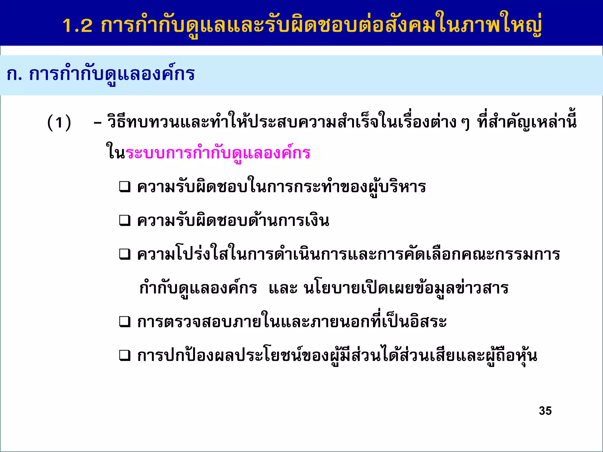 35
ก. กำรกำกับดูแลองค์กร
(1) - วิธีทบทวนและทำให้ประสบควำมสำเร็จในเรื่องต่ำงๆ ที่สำคัญเหล่ำนี้
ในระบบกำรกำกับดูแลองค์กร
 ควำมรับผิดชอบในกำรกระทำของผู้บริหำร
 ควำมรับผิดชอบด้ำนกำรเงิน
 ควำมโปร่งใสในกำรดำเนินกำรและกำรคัดเลือกคณะกรรมกำร
กำกับดูแลองค์กร และ นโยบำยเปิดเผยข้อมูลข่ำวสำร
 กำรตรวจสอบภำยในและภำยนอกที่เป็นอิสระ
 กำรปกป้ องผลประโยชน์ของผู้มีส่วนได้ส่วนเสียและผู้ถือหุ้น
1.2 กำรกำกับดูแลและรับผิดชอบต่อสังคมในภำพใหญ่
 