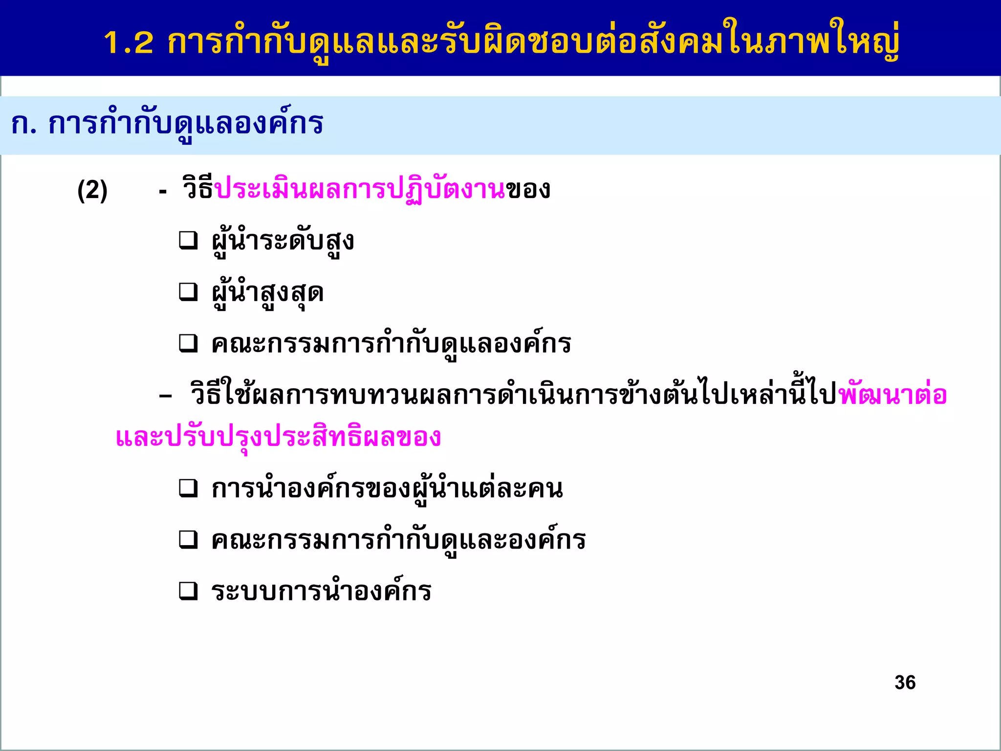 36
(2) - วิธีประเมินผลกำรปฏิบัตงำนของ
 ผู้นำระดับสูง
 ผู้นำสูงสุด
 คณะกรรมกำรกำกับดูแลองค์กร
- วิธีใช้ผลกำรทบทวนผลกำรดำเนินกำรข้ำงต้นไปเหล่ำนี้ ไปพัฒนำต่อ
และปรับปรุงประสิทธิผลของ
 กำรนำองค์กรของผู้นำแต่ละคน
 คณะกรรมกำรกำกับดูและองค์กร
 ระบบกำรนำองค์กร
ก. กำรกำกับดูแลองค์กร
1.2 กำรกำกับดูแลและรับผิดชอบต่อสังคมในภำพใหญ่
 
