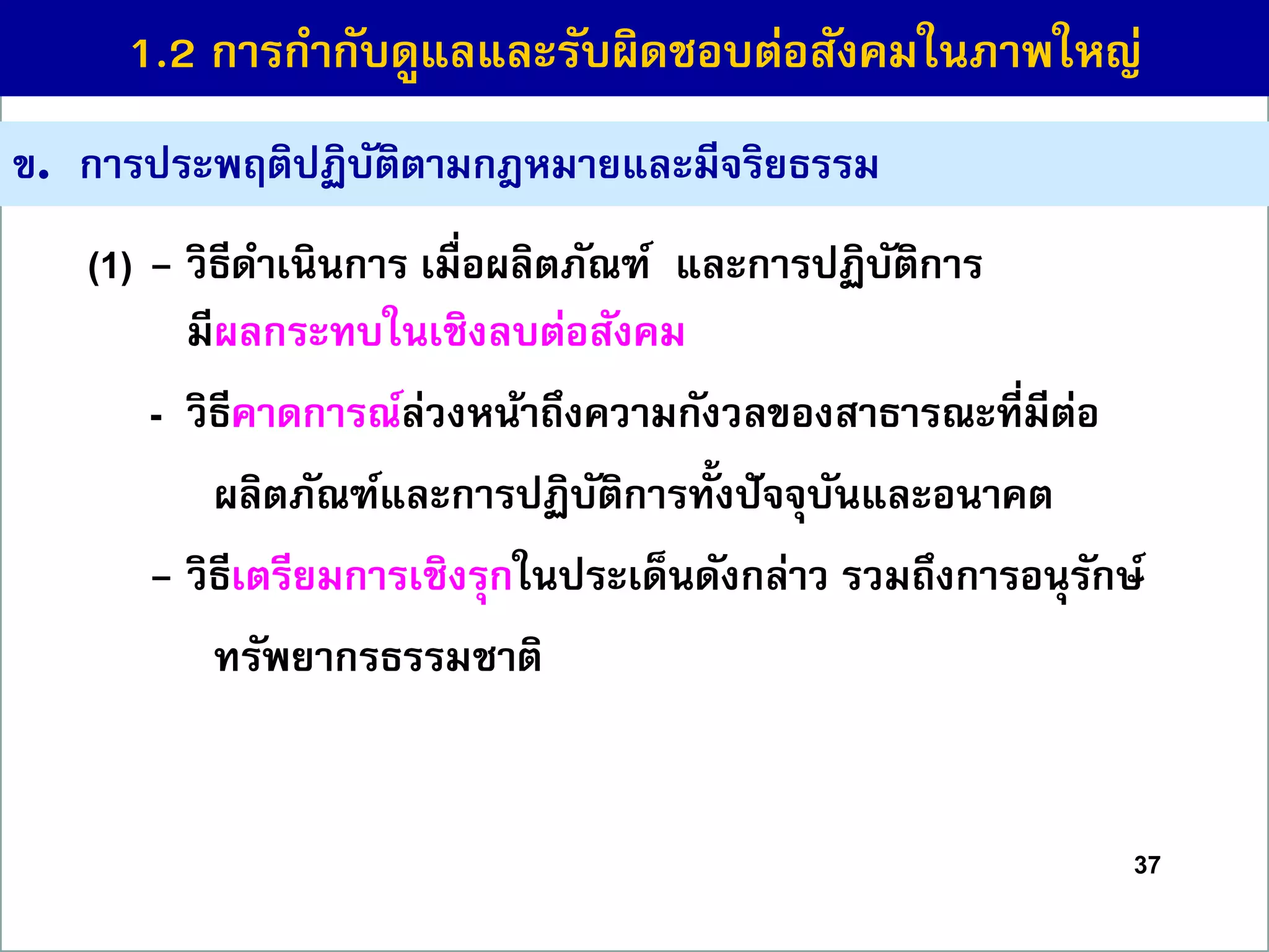 37
ข. กำรประพฤติปฏิบัติตำมกฎหมำยและมีจริยธรรม
(1) - วิธีดำเนินกำร เมื่อผลิตภัณฑ์ และกำรปฏิบัติกำร
มีผลกระทบในเชิงลบต่อสังคม
- วิธีคำดกำรณ์ล่วงหน้ำถึงควำมกังวลของสำธำรณะที่มีต่อ
ผลิตภัณฑ์และกำรปฏิบัติกำรทั้งปัจจุบันและอนำคต
- วิธีเตรียมกำรเชิงรุกในประเด็นดังกล่ำว รวมถึงกำรอนุรักษ์
ทรัพยำกรธรรมชำติ
1.2 กำรกำกับดูแลและรับผิดชอบต่อสังคมในภำพใหญ่
 