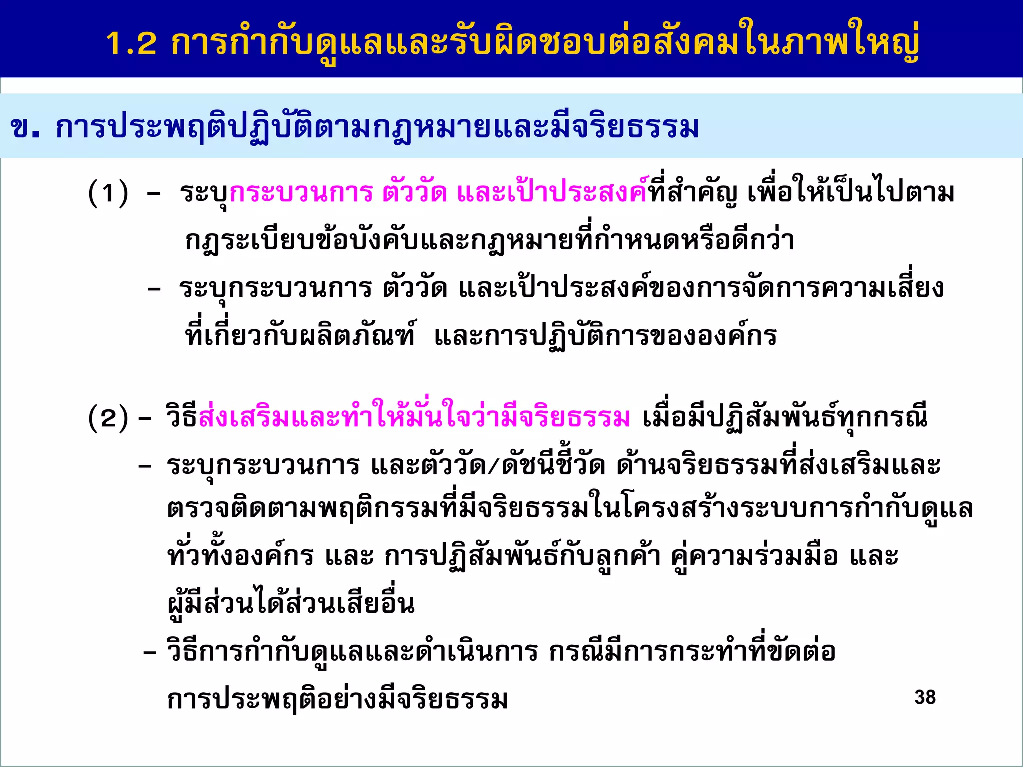 38
(1) - ระบุกระบวนกำร ตัววัด และเป้ ำประสงค์ที่สำคัญ เพื่อให้เป็นไปตำม
กฎระเบียบข้อบังคับและกฎหมำยที่กำหนดหรือดีกว่ำ
(7) - ระบุกระบวนกำร ตัววัด และเป้ ำประสงค์ของกำรจัดกำรควำมเสี่ยง
ที่เกี่ยวกับผลิตภัณฑ์ และกำรปฏิบัติกำรขององค์กร
(2) - วิธีส่งเสริมและทำให้มั่นใจว่ำมีจริยธรรม เมื่อมีปฏิสัมพันธ์ทุกกรณี
(8) - ระบุกระบวนกำร และตัววัด/ดัชนีชี้ วัด ด้ำนจริยธรรมที่ส่งเสริมและ
ตรวจติดตำมพฤติกรรมที่มีจริยธรรมในโครงสร้ำงระบบกำรกำกับดูแล
ทั่วทั้งองค์กร และ กำรปฏิสัมพันธ์กับลูกค้ำ คู่ควำมร่วมมือ และ
ผู้มีส่วนได้ส่วนเสียอื่น
(9 - วิธีกำรกำกับดูแลและดำเนินกำร กรณีมีกำรกระทำที่ขัดต่อ
กำรประพฤติอย่ำงมีจริยธรรม
ข. กำรประพฤติปฏิบัติตำมกฎหมำยและมีจริยธรรม
1.2 กำรกำกับดูแลและรับผิดชอบต่อสังคมในภำพใหญ่
 