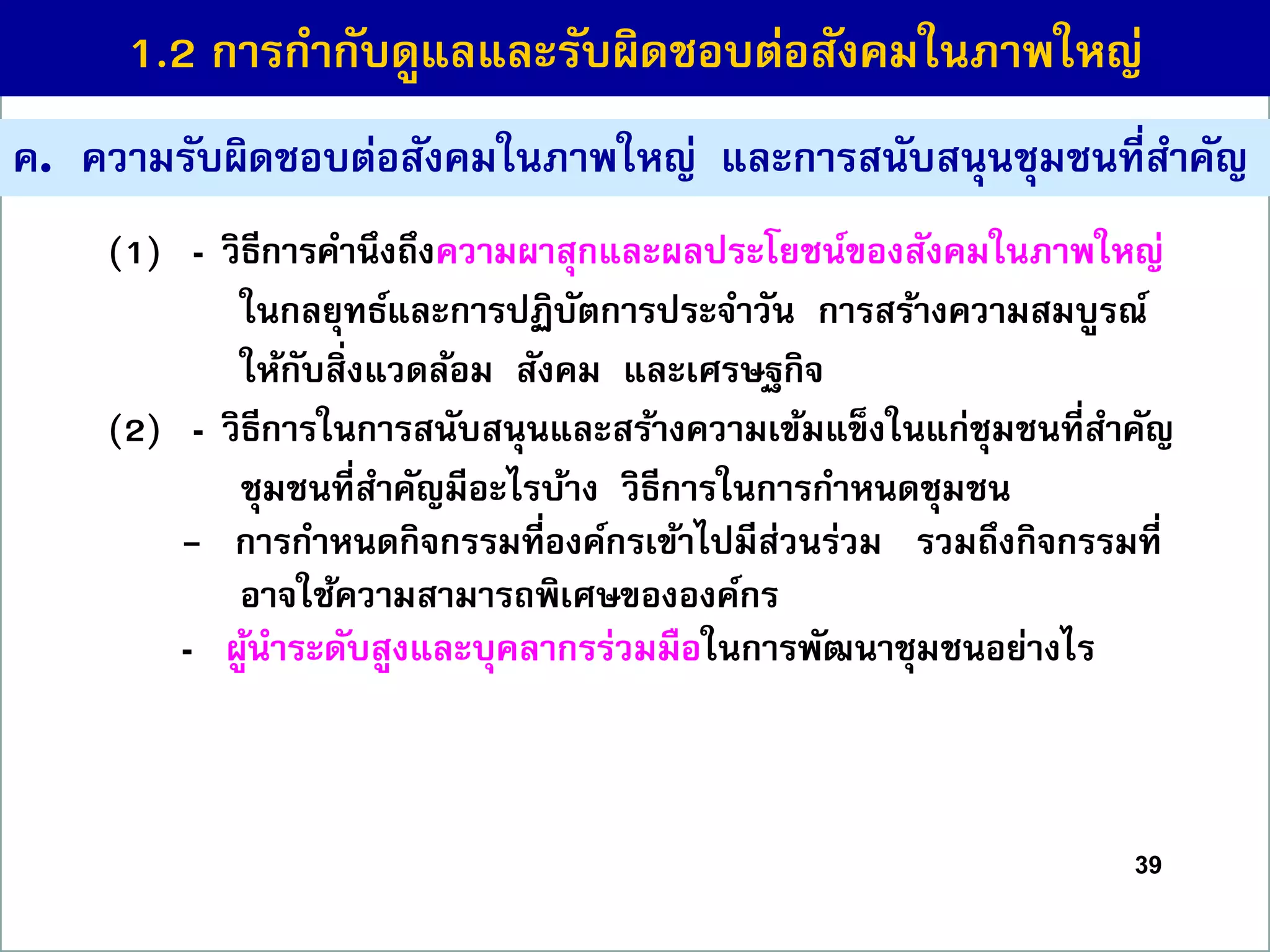 39
ค. ควำมรับผิดชอบต่อสังคมในภำพใหญ่ และกำรสนับสนุนชุมชนที่สำคัญ
(1) - วิธีกำรคำนึงถึงควำมผำสุกและผลประโยชน์ของสังคมในภำพใหญ่
ในกลยุทธ์และกำรปฏิบัตกำรประจำวัน กำรสร้ำงควำมสมบูรณ์
ให้กับสิ่งแวดล้อม สังคม และเศรษฐกิจ
(2) - วิธีกำรในกำรสนับสนุนและสร้ำงควำมเข้มแข็งในแก่ชุมชนที่สำคัญ
ชุมชนที่สำคัญมีอะไรบ้ำง วิธีกำรในกำรกำหนดชุมชน
- กำรกำหนดกิจกรรมที่องค์กรเข้ำไปมีส่วนร่วม รวมถึงกิจกรรมที่
อำจใช้ควำมสำมำรถพิเศษขององค์กร
- ผู้นำระดับสูงและบุคลำกรร่วมมือในกำรพัฒนำชุมชนอย่ำงไร
1.2 กำรกำกับดูแลและรับผิดชอบต่อสังคมในภำพใหญ่
 