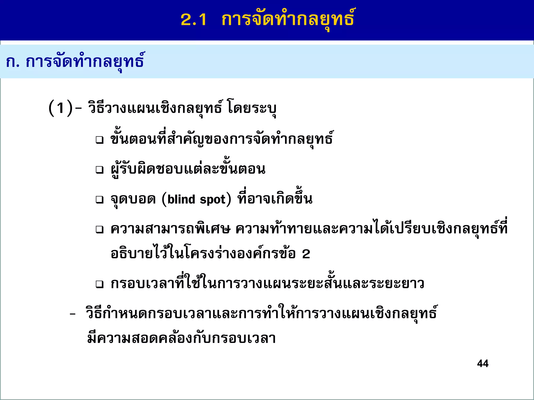 44
ก. กำรจัดทำกลยุทธ์
(1)- วิธีวำงแผนเชิงกลยุทธ์ โดยระบุ
 ขั้นตอนที่สำคัญของกำรจัดทำกลยุทธ์
 ผู้รับผิดชอบแต่ละขั้นตอน
 จุดบอด (blind spot) ที่อำจเกิดขึ้ น
 ควำมสำมำรถพิเศษ ควำมท้ำทำยและควำมได้เปรียบเชิงกลยุทธ์ที่
อธิบำยไว้ในโครงร่ำงองค์กรข้อ 2
 กรอบเวลำที่ใช้ในกำรวำงแผนระยะสั้นและระยะยำว
- วิธีกำหนดกรอบเวลำและกำรทำให้กำรวำงแผนเชิงกลยุทธ์
มีควำมสอดคล้องกับกรอบเวลำ
2.1 กำรจัดทำกลยุทธ์
 