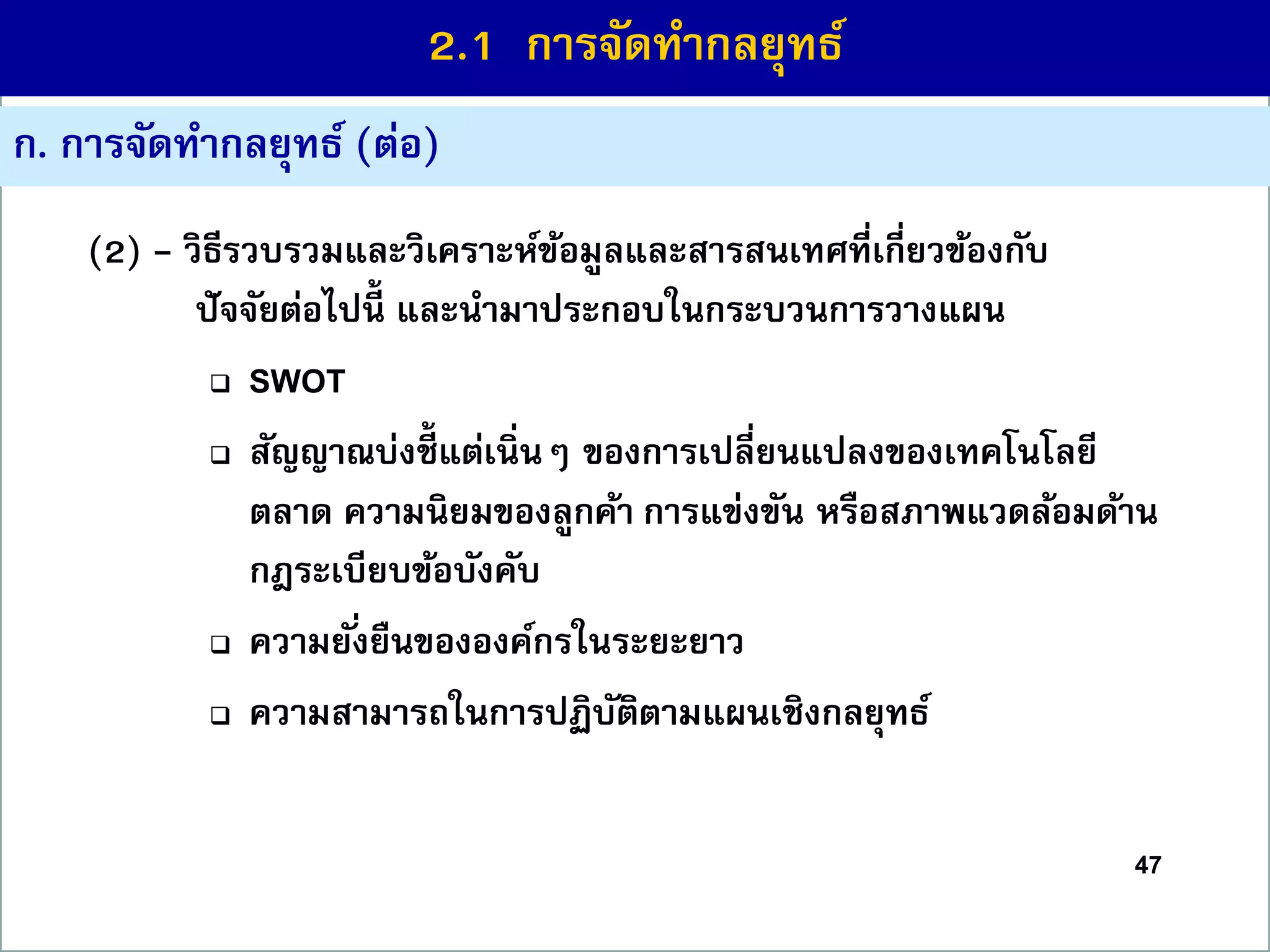 47
ก. กำรจัดทำกลยุทธ์ (ต่อ)
(2) - วิธีรวบรวมและวิเครำะห์ข้อมูลและสำรสนเทศที่เกี่ยวข้องกับ
ปัจจัยต่อไปนี้ และนำมำประกอบในกระบวนกำรวำงแผน
 SWOT
 สัญญำณบ่งชี้ แต่เนิ่นๆ ของกำรเปลี่ยนแปลงของเทคโนโลยี
ตลำด ควำมนิยมของลูกค้ำ กำรแข่งขัน หรือสภำพแวดล้อมด้ำน
กฎระเบียบข้อบังคับ
 ควำมยั่งยืนขององค์กรในระยะยำว
 ควำมสำมำรถในกำรปฏิบัติตำมแผนเชิงกลยุทธ์
2.1 กำรจัดทำกลยุทธ์
 
