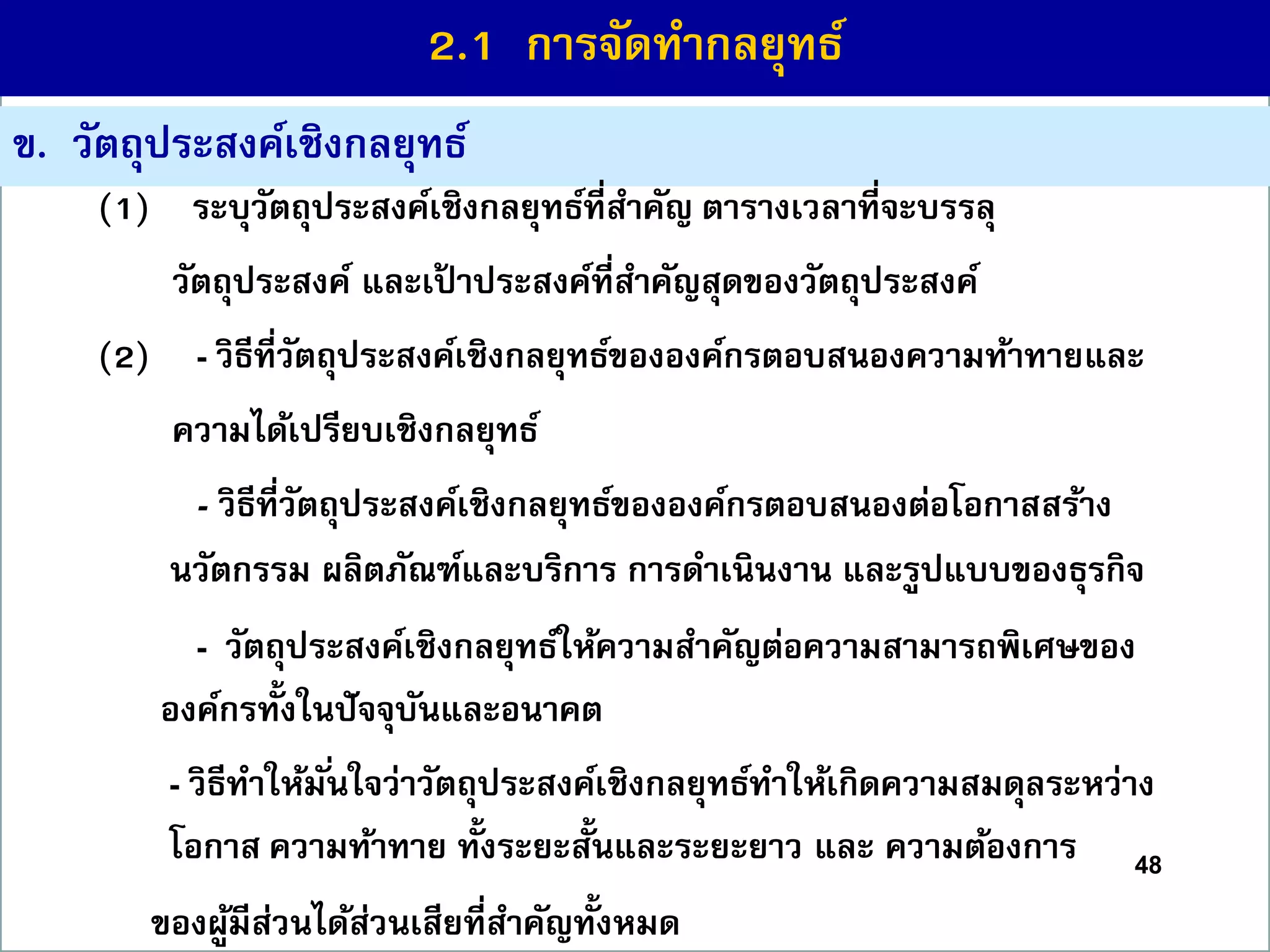 48
ข. วัตถุประสงค์เชิงกลยุทธ์
(1) ระบุวัตถุประสงค์เชิงกลยุทธ์ที่สำคัญ ตำรำงเวลำที่จะบรรลุ
วัตถุประสงค์ และเป้ ำประสงค์ที่สำคัญสุดของวัตถุประสงค์
(2) - วิธีที่วัตถุประสงค์เชิงกลยุทธ์ขององค์กรตอบสนองควำมท้ำทำยและ
ควำมได้เปรียบเชิงกลยุทธ์
- วิธีที่วัตถุประสงค์เชิงกลยุทธ์ขององค์กรตอบสนองต่อโอกำสสร้ำง
นวัตกรรม ผลิตภัณฑ์และบริกำร กำรดำเนินงำน และรูปแบบของธุรกิจ
- วัตถุประสงค์เชิงกลยุทธ์ให้ควำมสำคัญต่อควำมสำมำรถพิเศษของ
องค์กรทั้งในปัจจุบันและอนำคต
- วิธีทำให้มั่นใจว่ำวัตถุประสงค์เชิงกลยุทธ์ทำให้เกิดควำมสมดุลระหว่ำง
โอกำส ควำมท้ำทำย ทั้งระยะสั้นและระยะยำว และ ควำมต้องกำร
ของผู้มีส่วนได้ส่วนเสียที่สำคัญทั้งหมด
2.1 กำรจัดทำกลยุทธ์
 