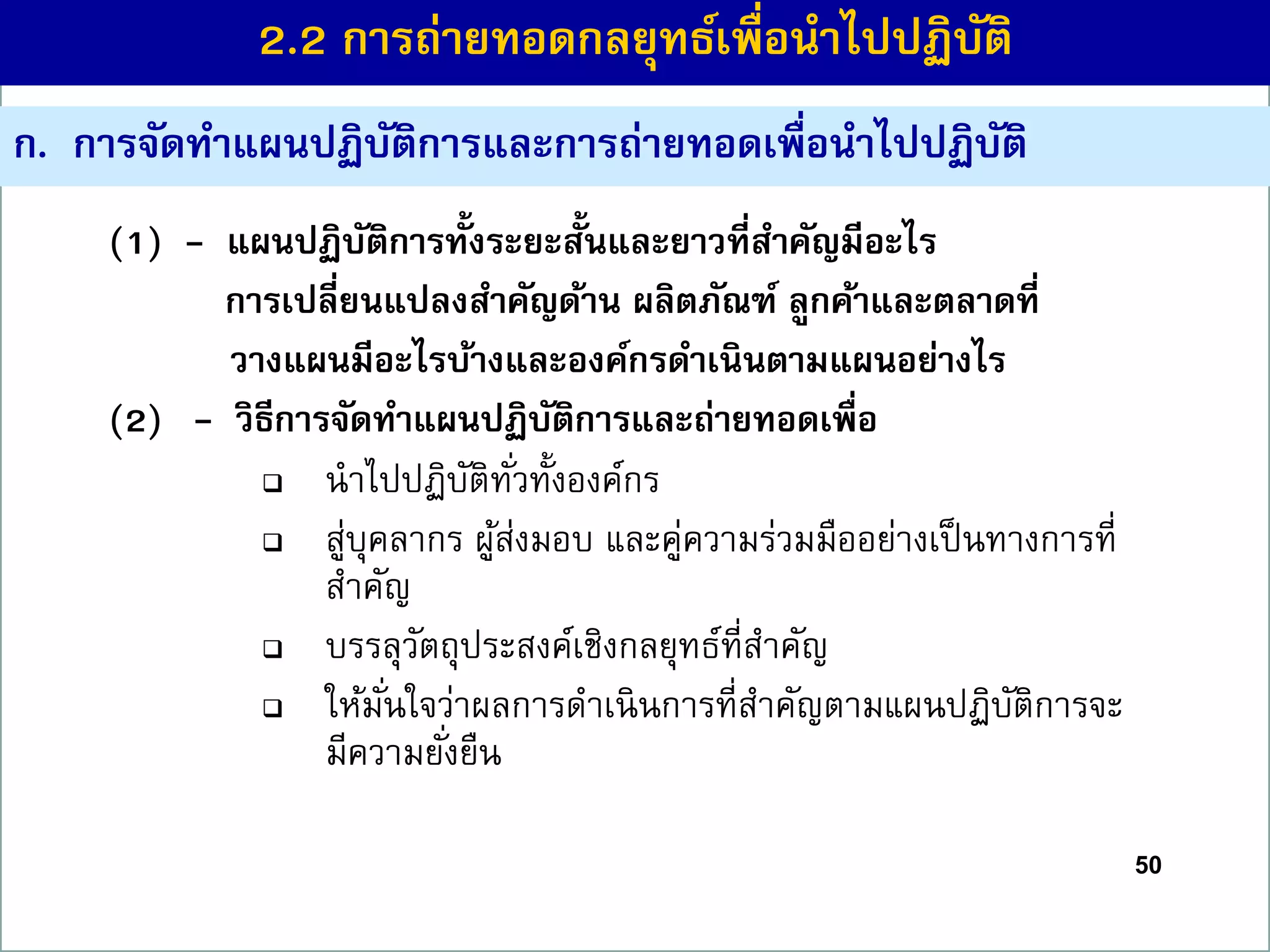 50
ก. กำรจัดทำแผนปฏิบัติกำรและกำรถ่ำยทอดเพื่อนำไปปฏิบัติ
(1) - แผนปฏิบัติกำรทั้งระยะสั้นและยำวที่สำคัญมีอะไร
กำรเปลี่ยนแปลงสำคัญด้ำน ผลิตภัณฑ์ ลูกค้ำและตลำดที่
วำงแผนมีอะไรบ้ำงและองค์กรดำเนินตำมแผนอย่ำงไร
(2) - วิธีกำรจัดทำแผนปฏิบัติกำรและถ่ำยทอดเพื่อ
 นาไปปฏิบัติทั่วทั้งองค์กร
 สู่บุคลากร ผู้ส่งมอบ และคู่ความร่วมมืออย่างเป็นทางการที่
สาคัญ
 บรรลุวัตถุประสงค์เชิงกลยุทธ์ที่สาคัญ
 ให้มั่นใจว่าผลการดาเนินการที่สาคัญตามแผนปฏิบัติการจะ
มีความยั่งยืน
2.2 กำรถ่ำยทอดกลยุทธ์เพื่อนำไปปฏิบัติ
 