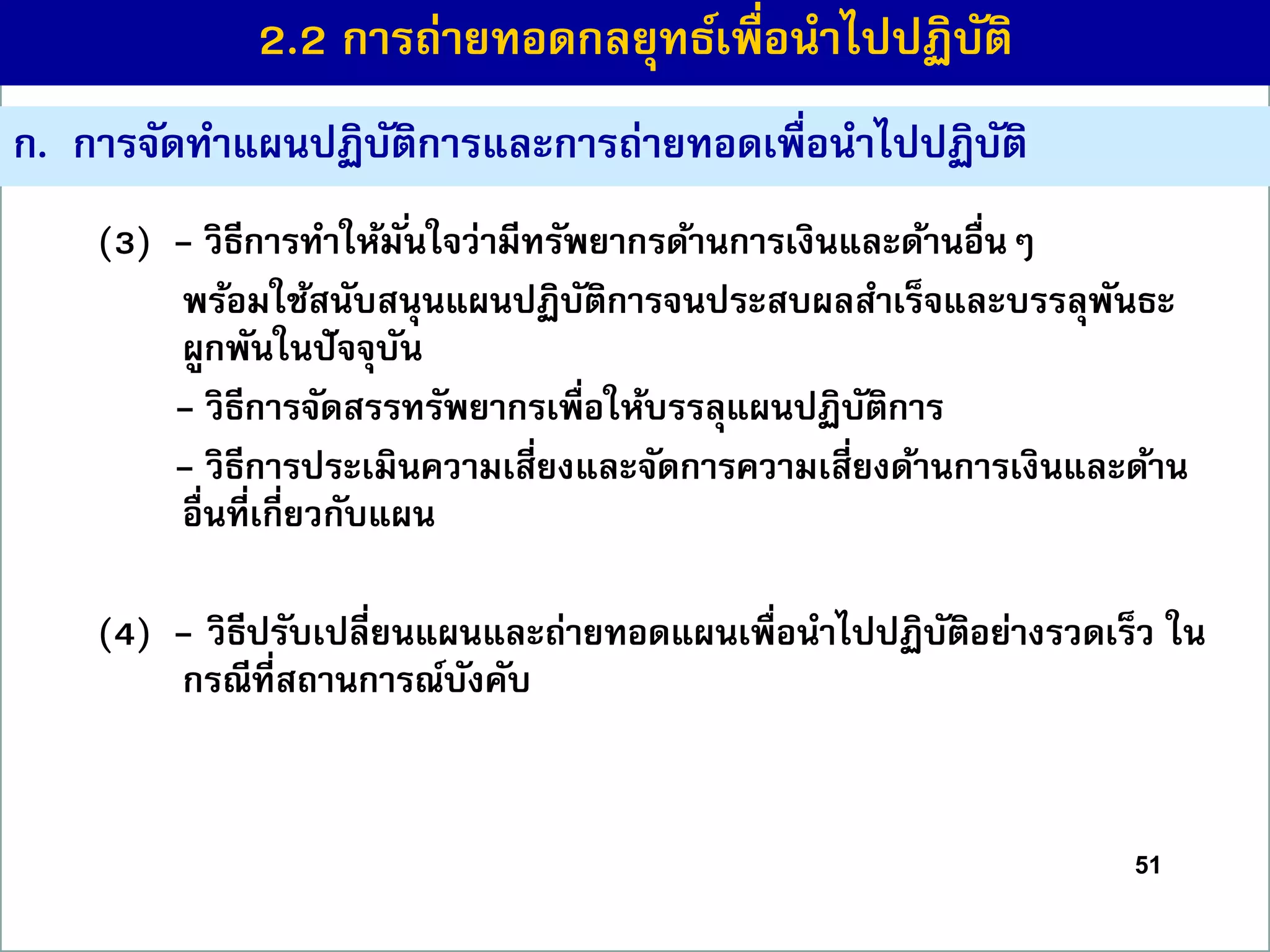 51
ก. กำรจัดทำแผนปฏิบัติกำรและกำรถ่ำยทอดเพื่อนำไปปฏิบัติ
(3) - วิธีกำรทำให้มั่นใจว่ำมีทรัพยำกรด้ำนกำรเงินและด้ำนอื่นๆ
พร้อมใช้สนับสนุนแผนปฏิบัติกำรจนประสบผลสำเร็จและบรรลุพันธะ
ผูกพันในปัจจุบัน
- วิธีกำรจัดสรรทรัพยำกรเพื่อให้บรรลุแผนปฏิบัติกำร
- วิธีกำรประเมินควำมเสี่ยงและจัดกำรควำมเสี่ยงด้ำนกำรเงินและด้ำน
อื่นที่เกี่ยวกับแผน
(4) - วิธีปรับเปลี่ยนแผนและถ่ำยทอดแผนเพื่อนำไปปฏิบัติอย่ำงรวดเร็ว ใน
กรณีที่สถำนกำรณ์บังคับ
2.2 กำรถ่ำยทอดกลยุทธ์เพื่อนำไปปฏิบัติ
 