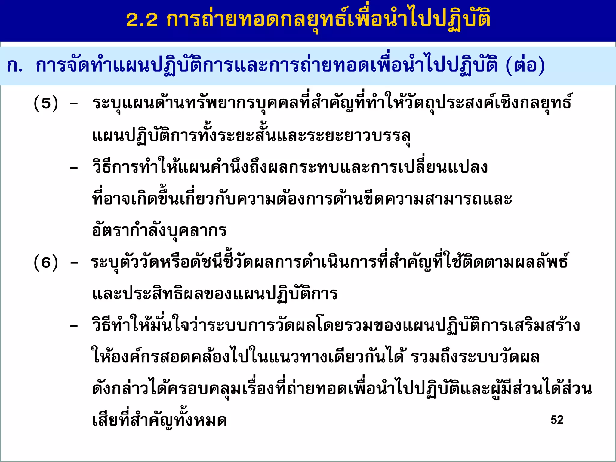 52
(5) - ระบุแผนด้ำนทรัพยำกรบุคคลที่สำคัญที่ทำให้วัตถุประสงค์เชิงกลยุทธ์
แผนปฏิบัติกำรทั้งระยะสั้นและระยะยำวบรรลุ
- วิธีกำรทำให้แผนคำนึงถึงผลกระทบและกำรเปลี่ยนแปลง
ที่อำจเกิดขึ้ นเกี่ยวกับควำมต้องกำรด้ำนขีดควำมสำมำรถและ
อัตรำกำลังบุคลำกร
(6) - ระบุตัววัดหรือดัชนีชี้ วัดผลกำรดำเนินกำรที่สำคัญที่ใช้ติดตำมผลลัพธ์
และประสิทธิผลของแผนปฏิบัติกำร
- วิธีทำให้มั่นใจว่ำระบบกำรวัดผลโดยรวมของแผนปฏิบัติกำรเสริมสร้ำง
ให้องค์กรสอดคล้องไปในแนวทำงเดียวกันได้ รวมถึงระบบวัดผล
ดังกล่ำวได้ครอบคลุมเรื่องที่ถ่ำยทอดเพื่อนำไปปฏิบัติและผู้มีส่วนได้ส่วน
เสียที่สำคัญทั้งหมด
ก. กำรจัดทำแผนปฏิบัติกำรและกำรถ่ำยทอดเพื่อนำไปปฏิบัติ (ต่อ)
2.2 กำรถ่ำยทอดกลยุทธ์เพื่อนำไปปฏิบัติ
 