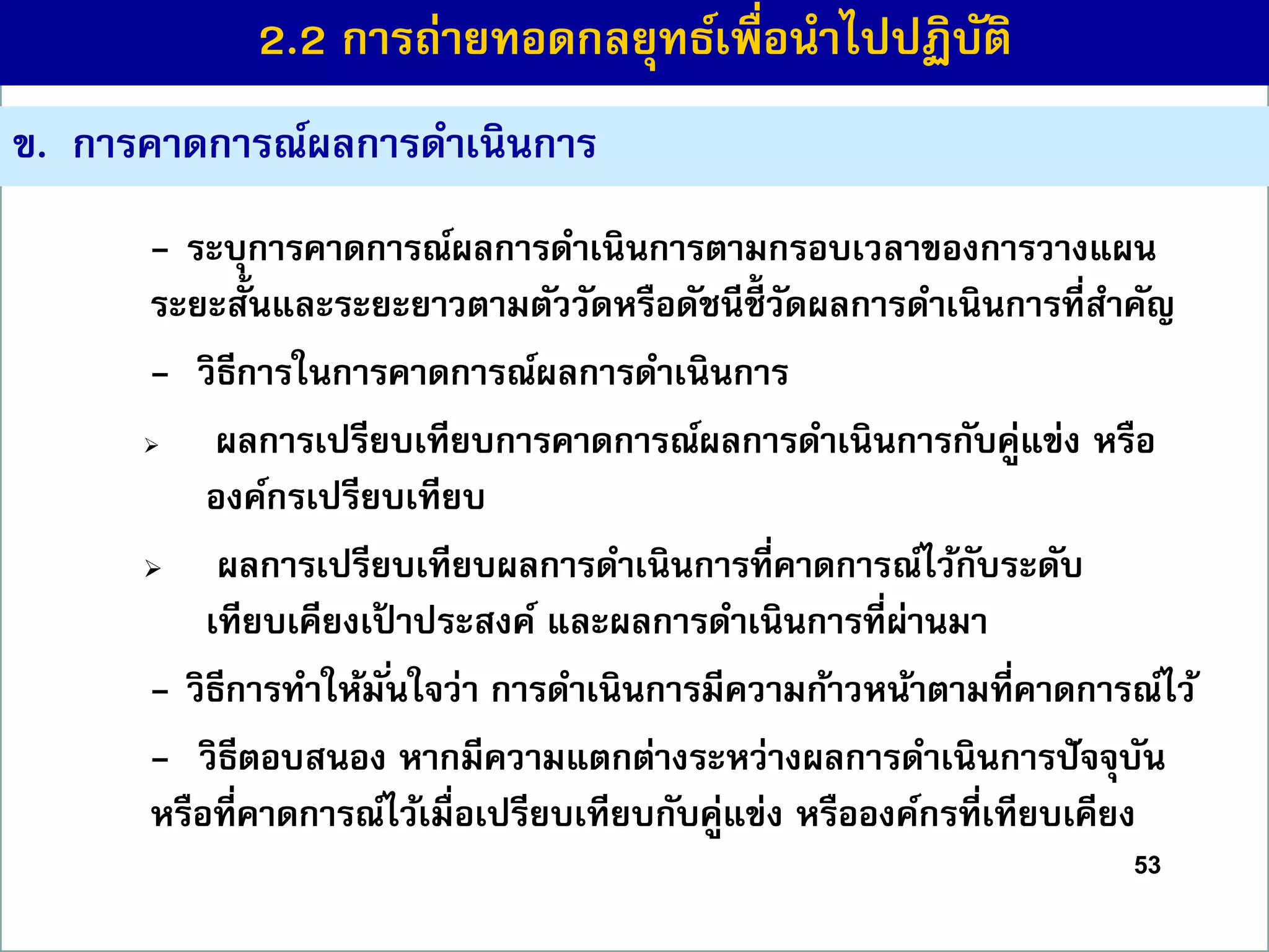 53
ข. กำรคำดกำรณ์ผลกำรดำเนินกำร
- ระบุกำรคำดกำรณ์ผลกำรดำเนินกำรตำมกรอบเวลำของกำรวำงแผน
ระยะสั้นและระยะยำวตำมตัววัดหรือดัชนีชี้ วัดผลกำรดำเนินกำรที่สำคัญ
- วิธีกำรในกำรคำดกำรณ์ผลกำรดำเนินกำร
 ผลกำรเปรียบเทียบกำรคำดกำรณ์ผลกำรดำเนินกำรกับคู่แข่ง หรือ
องค์กรเปรียบเทียบ
 ผลกำรเปรียบเทียบผลกำรดำเนินกำรที่คำดกำรณ์ไว้กับระดับ
เทียบเคียงเป้ ำประสงค์ และผลกำรดำเนินกำรที่ผ่ำนมำ
- วิธีกำรทำให้มั่นใจว่ำ กำรดำเนินกำรมีควำมก้ำวหน้ำตำมที่คำดกำรณ์ไว้
- วิธีตอบสนอง หำกมีควำมแตกต่ำงระหว่ำงผลกำรดำเนินกำรปัจจุบัน
หรือที่คำดกำรณ์ไว้เมื่อเปรียบเทียบกับคู่แข่ง หรือองค์กรที่เทียบเคียง
2.2 กำรถ่ำยทอดกลยุทธ์เพื่อนำไปปฏิบัติ
 