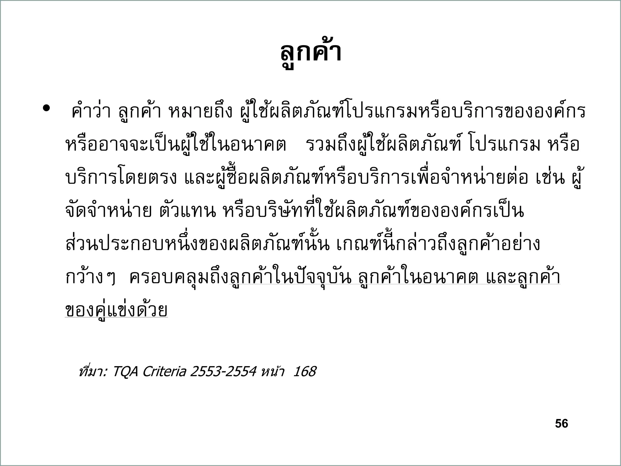 56
ลูกค้ำ
• คาว่า ลูกค้า หมายถึง ผู้ใช้ผลิตภัณฑ์โปรแกรมหรือบริการขององค์กร
หรืออาจจะเป็นผู้ใช้ในอนาคต รวมถึงผู้ใช้ผลิตภัณฑ์ โปรแกรม หรือ
บริการโดยตรง และผู้ซื้อผลิตภัณฑ์หรือบริการเพื่อจาหน่ายต่อ เช่น ผู้
จัดจาหน่าย ตัวแทน หรือบริษัทที่ใช้ผลิตภัณฑ์ขององค์กรเป็น
ส่วนประกอบหนึ่งของผลิตภัณฑ์นั้น เกณฑ์นี้ กล่าวถึงลูกค้าอย่าง
กว้างๆ ครอบคลุมถึงลูกค้าในปัจจุบัน ลูกค้าในอนาคต และลูกค้า
ของคู่แข่งด้วย
ที่มา: TQA Criteria 2553-2554 หน้า 168
 