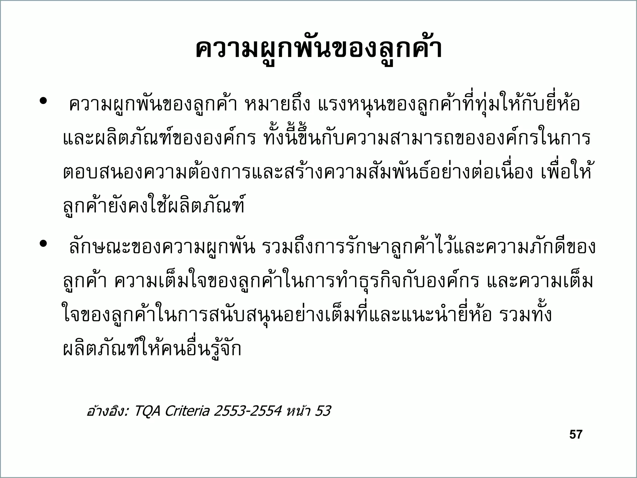 57
ควำมผูกพันของลูกค้ำ
• ความผูกพันของลูกค้า หมายถึง แรงหนุนของลูกค้าที่ทุ่มให้กับยี่ห้อ
และผลิตภัณฑ์ขององค์กร ทั้งนี้ ขึ้นกับความสามารถขององค์กรในการ
ตอบสนองความต้องการและสร้างความสัมพันธ์อย่างต่อเนื่อง เพื่อให้
ลูกค้ายังคงใช้ผลิตภัณฑ์
• ลักษณะของความผูกพัน รวมถึงการรักษาลูกค้าไว้และความภักดีของ
ลูกค้า ความเต็มใจของลูกค้าในการทาธุรกิจกับองค์กร และความเต็ม
ใจของลูกค้าในการสนับสนุนอย่างเต็มที่และแนะนายี่ห้อ รวมทั้ง
ผลิตภัณฑ์ให้คนอื่นรู้จัก
อ ้างอิง: TQA Criteria 2553-2554 หน้า 53
 