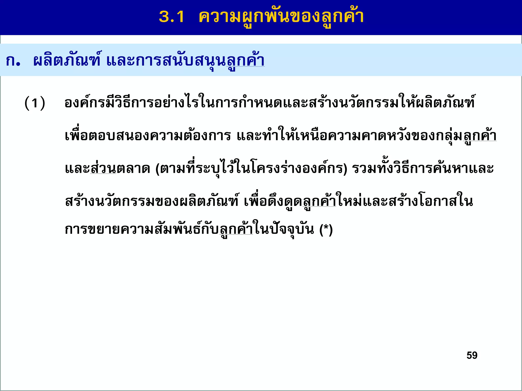 59
ก. ผลิตภัณฑ์ และกำรสนับสนุนลูกค้ำ
(1) องค์กรมีวิธีกำรอย่ำงไรในกำรกำหนดและสร้ำงนวัตกรรมให้ผลิตภัณฑ์
เพื่อตอบสนองควำมต้องกำร และทำให้เหนือควำมคำดหวังของกลุ่มลูกค้ำ
และส่วนตลำด (ตำมที่ระบุไว้ในโครงร่ำงองค์กร) รวมทั้งวิธีกำรค้นหำและ
สร้ำงนวัตกรรมของผลิตภัณฑ์ เพื่อดึงดูดลูกค้ำใหม่และสร้ำงโอกำสใน
กำรขยำยควำมสัมพันธ์กับลูกค้ำในปัจจุบัน (*)
3.1 ควำมผูกพันของลูกค้ำ
 