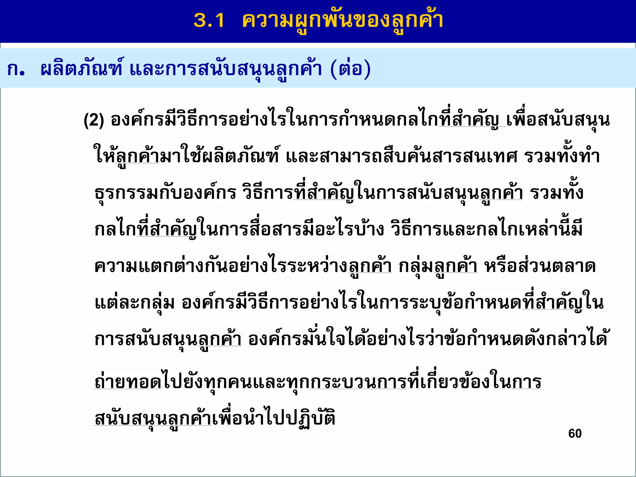 60
ก. ผลิตภัณฑ์ และกำรสนับสนุนลูกค้ำ (ต่อ)
(2) องค์กรมีวิธีกำรอย่ำงไรในกำรกำหนดกลไกที่สำคัญ เพื่อสนับสนุน
ให้ลูกค้ำมำใช้ผลิตภัณฑ์ และสำมำรถสืบค้นสำรสนเทศ รวมทั้งทำ
ธุรกรรมกับองค์กร วิธีกำรที่สำคัญในกำรสนับสนุนลูกค้ำ รวมทั้ง
กลไกที่สำคัญในกำรสื่อสำรมีอะไรบ้ำง วิธีกำรและกลไกเหล่ำนี้ มี
ควำมแตกต่ำงกันอย่ำงไรระหว่ำงลูกค้ำ กลุ่มลูกค้ำ หรือส่วนตลำด
แต่ละกลุ่ม องค์กรมีวิธีกำรอย่ำงไรในกำรระบุข้อกำหนดที่สำคัญใน
กำรสนับสนุนลูกค้ำ องค์กรมั่นใจได้อย่ำงไรว่ำข้อกำหนดดังกล่ำวได้
ถ่ำยทอดไปยังทุกคนและทุกกระบวนกำรที่เกี่ยวข้องในกำร
สนับสนุนลูกค้ำเพื่อนำไปปฏิบัติ
3.1 ควำมผูกพันของลูกค้ำ
 