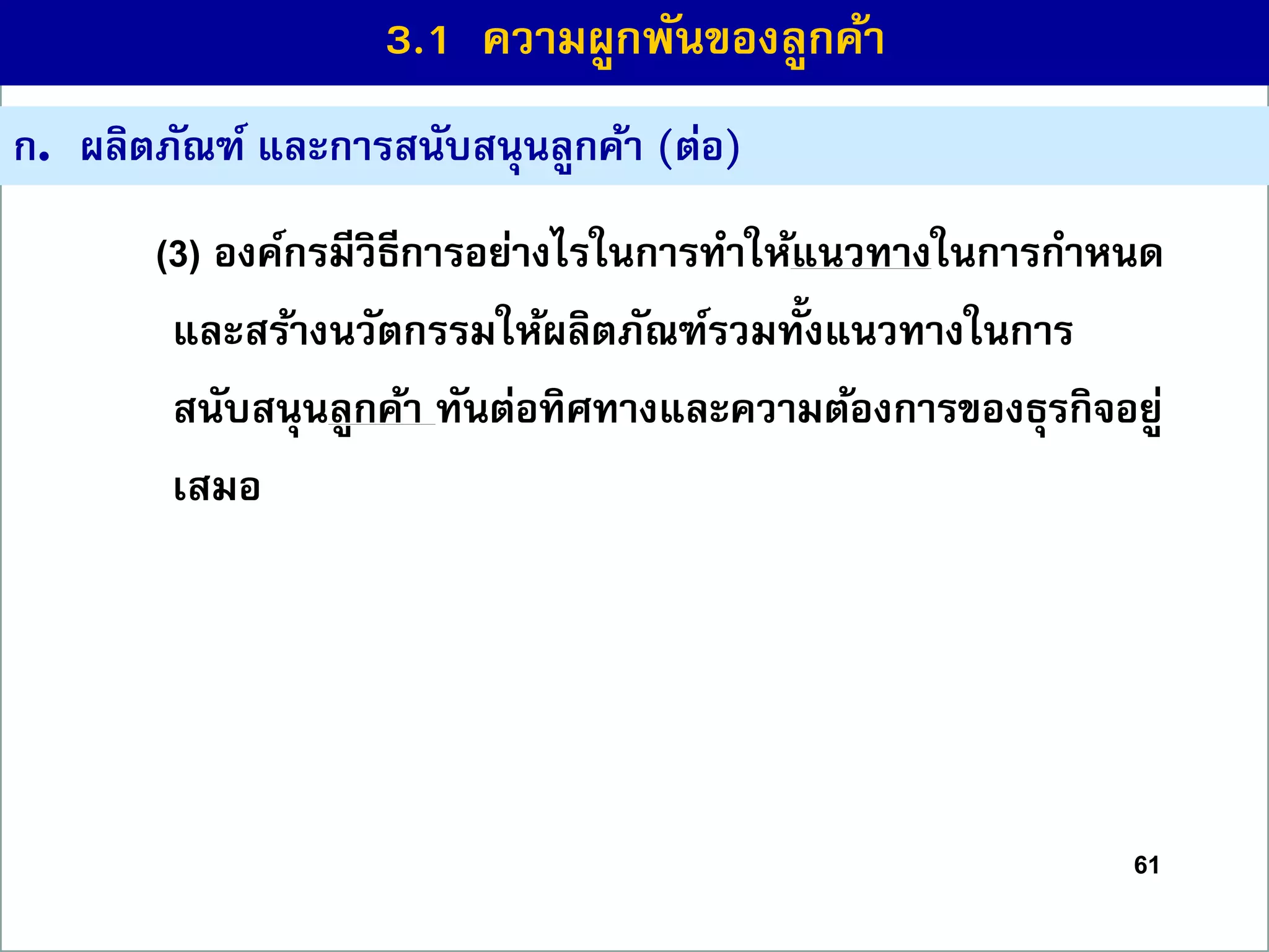 61
ก. ผลิตภัณฑ์ และกำรสนับสนุนลูกค้ำ (ต่อ)
(3) องค์กรมีวิธีกำรอย่ำงไรในกำรทำให้แนวทำงในกำรกำหนด
และสร้ำงนวัตกรรมให้ผลิตภัณฑ์รวมทั้งแนวทำงในกำร
สนับสนุนลูกค้ำ ทันต่อทิศทำงและควำมต้องกำรของธุรกิจอยู่
เสมอ
3.1 ควำมผูกพันของลูกค้ำ
 