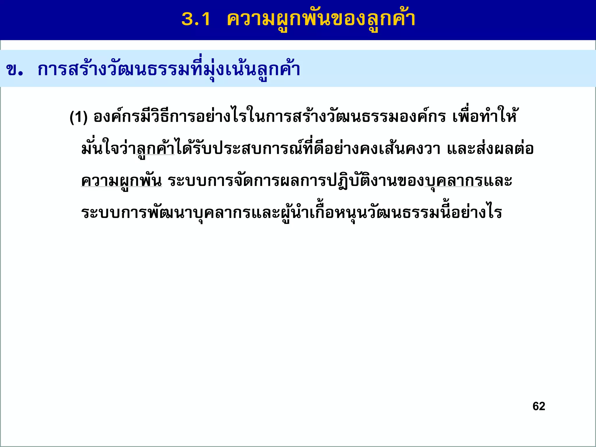 62
ข. กำรสร้ำงวัฒนธรรมที่มุ่งเน้นลูกค้ำ
(1) องค์กรมีวิธีกำรอย่ำงไรในกำรสร้ำงวัฒนธรรมองค์กร เพื่อทำให้
มั่นใจว่ำลูกค้ำได้รับประสบกำรณ์ที่ดีอย่ำงคงเส้นคงวำ และส่งผลต่อ
ควำมผูกพัน ระบบกำรจัดกำรผลกำรปฎิบัติงำนของบุคลำกรและ
ระบบกำรพัฒนำบุคลำกรและผู้นำเกื้ อหนุนวัฒนธรรมนี้ อย่ำงไร
3.1 ควำมผูกพันของลูกค้ำ
 