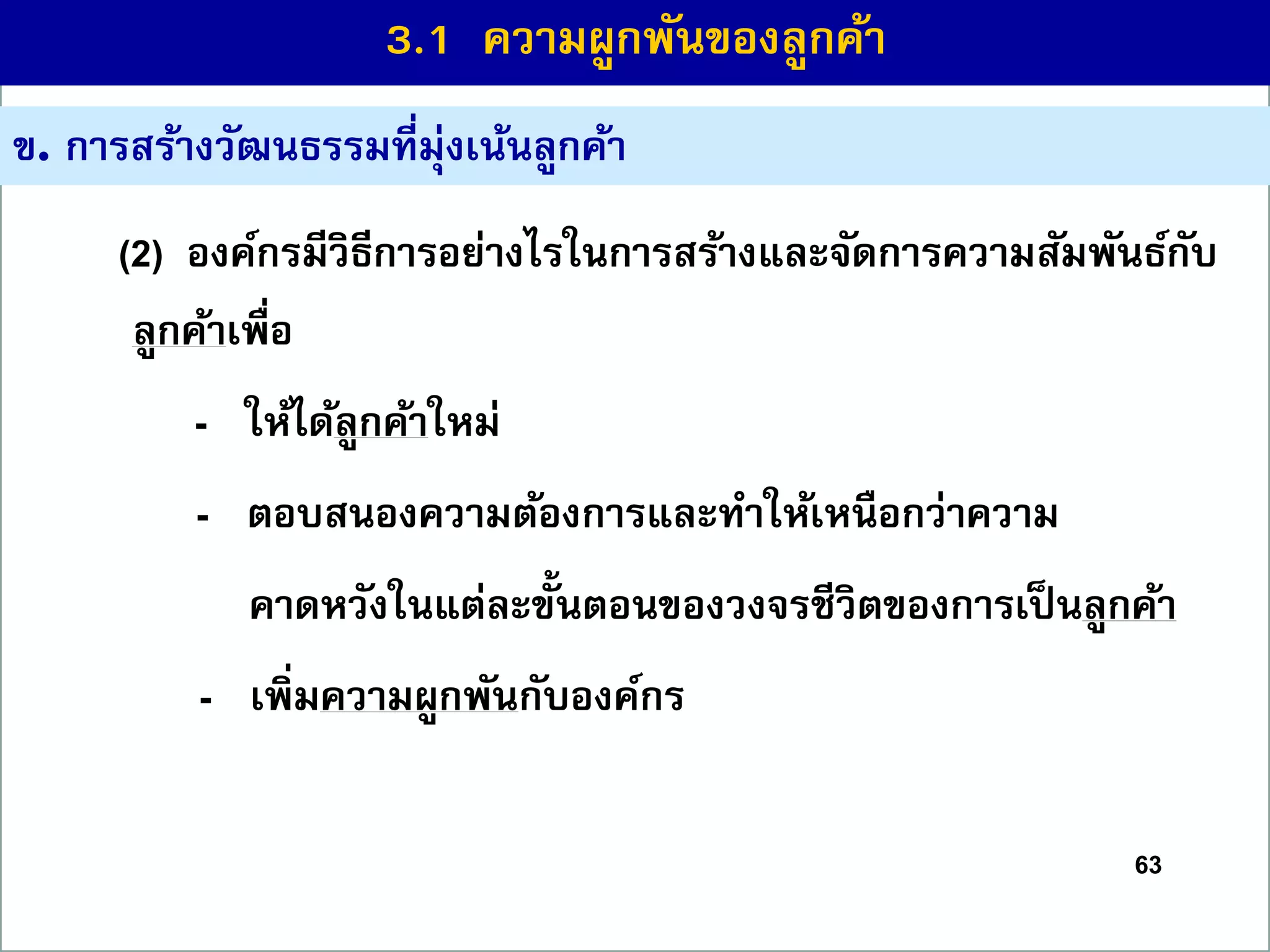 63
ข. กำรสร้ำงวัฒนธรรมที่มุ่งเน้นลูกค้ำ
(2) องค์กรมีวิธีกำรอย่ำงไรในกำรสร้ำงและจัดกำรควำมสัมพันธ์กับ
ลูกค้ำเพื่อ
- ให้ได้ลูกค้ำใหม่
- ตอบสนองควำมต้องกำรและทำให้เหนือกว่ำควำม
คำดหวังในแต่ละขั้นตอนของวงจรชีวิตของกำรเป็นลูกค้ำ
- เพิ่มควำมผูกพันกับองค์กร
3.1 ควำมผูกพันของลูกค้ำ
 