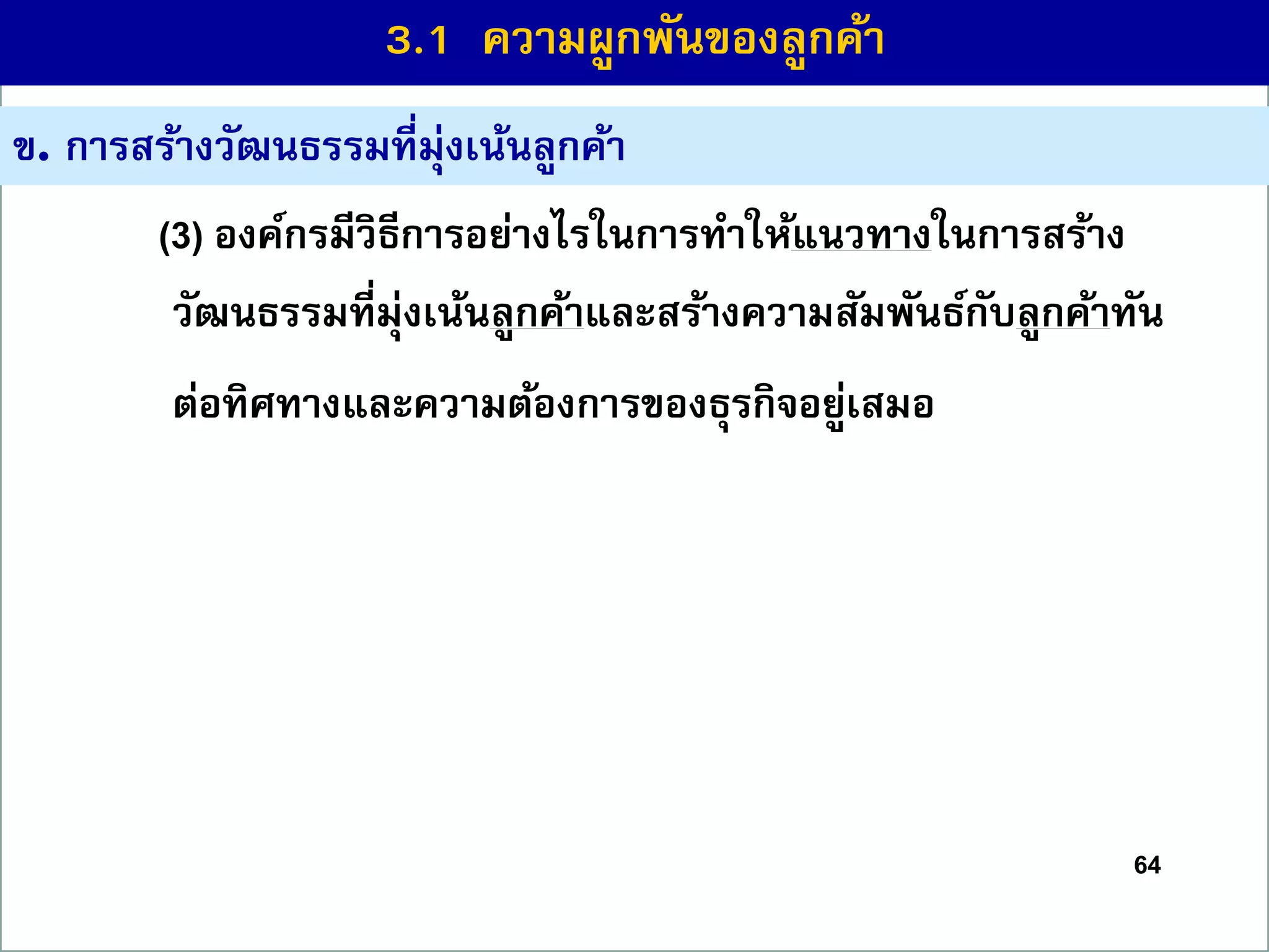 64
ข. กำรสร้ำงวัฒนธรรมที่มุ่งเน้นลูกค้ำ
(3) องค์กรมีวิธีกำรอย่ำงไรในกำรทำให้แนวทำงในกำรสร้ำง
วัฒนธรรมที่มุ่งเน้นลูกค้ำและสร้ำงควำมสัมพันธ์กับลูกค้ำทัน
ต่อทิศทำงและควำมต้องกำรของธุรกิจอยู่เสมอ
3.1 ควำมผูกพันของลูกค้ำ
 