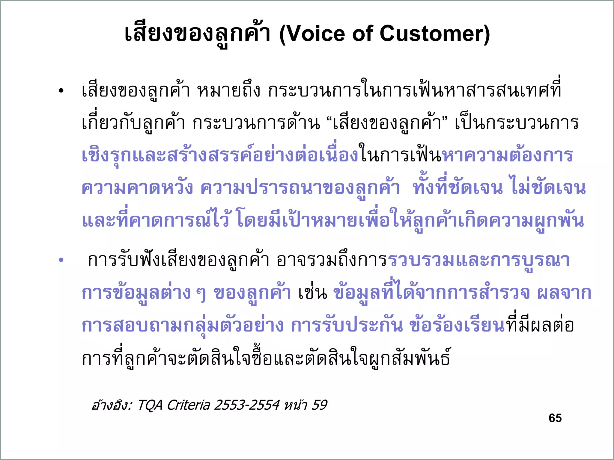 65
เสียงของลูกค้ำ (Voice of Customer)
• เสียงของลูกค้า หมายถึง กระบวนการในการเฟ้ นหาสารสนเทศที่
เกี่ยวกับลูกค้า กระบวนการด้าน “เสียงของลูกค้า” เป็นกระบวนการ
เชิงรุกและสร้ำงสรรค์อย่ำงต่อเนื่องในการเฟ้ นหำควำมต้องกำร
ควำมคำดหวัง ควำมปรำรถนำของลูกค้ำ ทั้งที่ชัดเจน ไม่ชัดเจน
และที่คำดกำรณ์ไว้ โดยมีเป้ ำหมำยเพื่อให้ลูกค้ำเกิดควำมผูกพัน
• การรับฟังเสียงของลูกค้า อาจรวมถึงการรวบรวมและกำรบูรณำ
กำรข้อมูลต่ำงๆ ของลูกค้ำ เช่น ข้อมูลที่ได้จำกกำรสำรวจ ผลจำก
กำรสอบถำมกลุ่มตัวอย่ำง กำรรับประกัน ข้อร้องเรียนที่มีผลต่อ
การที่ลูกค้าจะตัดสินใจซื้อและตัดสินใจผูกสัมพันธ์
อ ้างอิง: TQA Criteria 2553-2554 หน้า 59
 