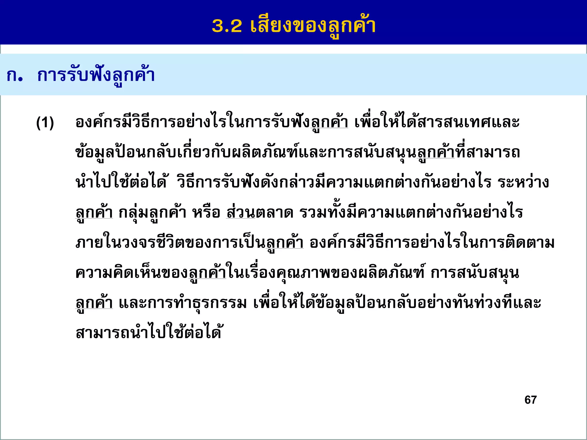 67
ก. กำรรับฟังลูกค้ำ
(1) องค์กรมีวิธีกำรอย่ำงไรในกำรรับฟังลูกค้ำ เพื่อให้ได้สำรสนเทศและ
ข้อมูลป้ อนกลับเกี่ยวกับผลิตภัณฑ์และกำรสนับสนุนลูกค้ำที่สำมำรถ
นำไปใช้ต่อได้ วิธีกำรรับฟังดังกล่ำวมีควำมแตกต่ำงกันอย่ำงไร ระหว่ำง
ลูกค้ำ กลุ่มลูกค้ำ หรือ ส่วนตลำด รวมทั้งมีควำมแตกต่ำงกันอย่ำงไร
ภำยในวงจรชีวิตของกำรเป็นลูกค้ำ องค์กรมีวิธีกำรอย่ำงไรในกำรติดตำม
ควำมคิดเห็นของลูกค้ำในเรื่องคุณภำพของผลิตภัณฑ์ กำรสนับสนุน
ลูกค้ำ และกำรทำธุรกรรม เพื่อให้ได้ข้อมูลป้ อนกลับอย่ำงทันท่วงทีและ
สำมำรถนำไปใช้ต่อได้
3.2 เสียงของลูกค้ำ
 