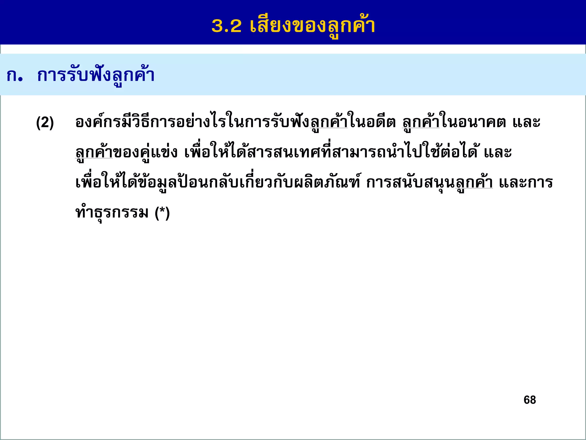 68
ก. กำรรับฟังลูกค้ำ
(2) องค์กรมีวิธีกำรอย่ำงไรในกำรรับฟังลูกค้ำในอดีต ลูกค้ำในอนำคต และ
ลูกค้ำของคู่แข่ง เพื่อให้ได้สำรสนเทศที่สำมำรถนำไปใช้ต่อได้ และ
เพื่อให้ได้ข้อมูลป้ อนกลับเกี่ยวกับผลิตภัณฑ์ กำรสนับสนุนลูกค้ำ และกำร
ทำธุรกรรม (*)
3.2 เสียงของลูกค้ำ
 