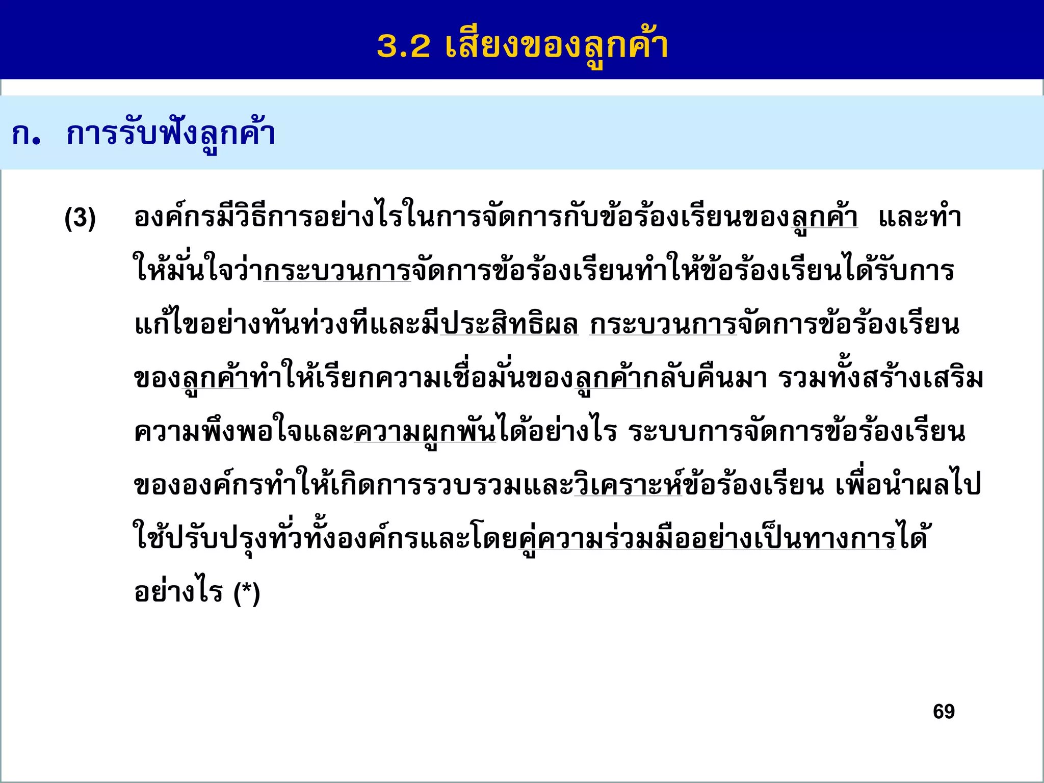 69
ก. กำรรับฟังลูกค้ำ
(3) องค์กรมีวิธีกำรอย่ำงไรในกำรจัดกำรกับข้อร้องเรียนของลูกค้ำ และทำ
ให้มั่นใจว่ำกระบวนกำรจัดกำรข้อร้องเรียนทำให้ข้อร้องเรียนได้รับกำร
แก้ไขอย่ำงทันท่วงทีและมีประสิทธิผล กระบวนกำรจัดกำรข้อร้องเรียน
ของลูกค้ำทำให้เรียกควำมเชื่อมั่นของลูกค้ำกลับคืนมำ รวมทั้งสร้ำงเสริม
ควำมพึงพอใจและควำมผูกพันได้อย่ำงไร ระบบกำรจัดกำรข้อร้องเรียน
ขององค์กรทำให้เกิดกำรรวบรวมและวิเครำะห์ข้อร้องเรียน เพื่อนำผลไป
ใช้ปรับปรุงทั่วทั้งองค์กรและโดยคู่ควำมร่วมมืออย่ำงเป็นทำงกำรได้
อย่ำงไร (*)
3.2 เสียงของลูกค้ำ
 