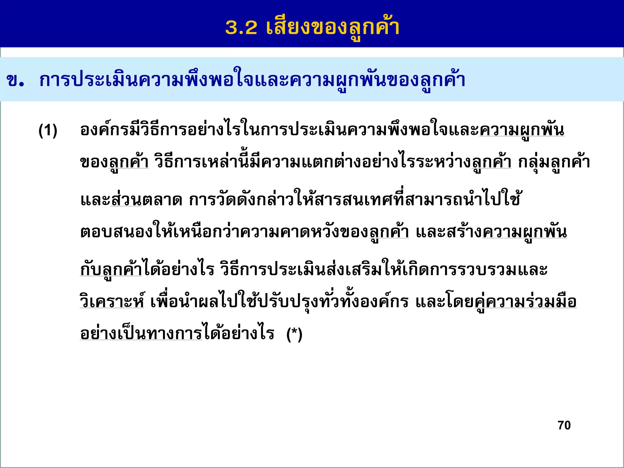 70
ข. กำรประเมินควำมพึงพอใจและควำมผูกพันของลูกค้ำ
(1) องค์กรมีวิธีกำรอย่ำงไรในกำรประเมินควำมพึงพอใจและควำมผูกพัน
ของลูกค้ำ วิธีกำรเหล่ำนี้ มีควำมแตกต่ำงอย่ำงไรระหว่ำงลูกค้ำ กลุ่มลูกค้ำ
และส่วนตลำด กำรวัดดังกล่ำวให้สำรสนเทศที่สำมำรถนำไปใช้
ตอบสนองให้เหนือกว่ำควำมคำดหวังของลูกค้ำ และสร้ำงควำมผูกพัน
กับลูกค้ำได้อย่ำงไร วิธีกำรประเมินส่งเสริมให้เกิดกำรรวบรวมและ
วิเครำะห์ เพื่อนำผลไปใช้ปรับปรุงทั่วทั้งองค์กร และโดยคู่ควำมร่วมมือ
อย่ำงเป็นทำงกำรได้อย่ำงไร (*)
3.2 เสียงของลูกค้ำ
 