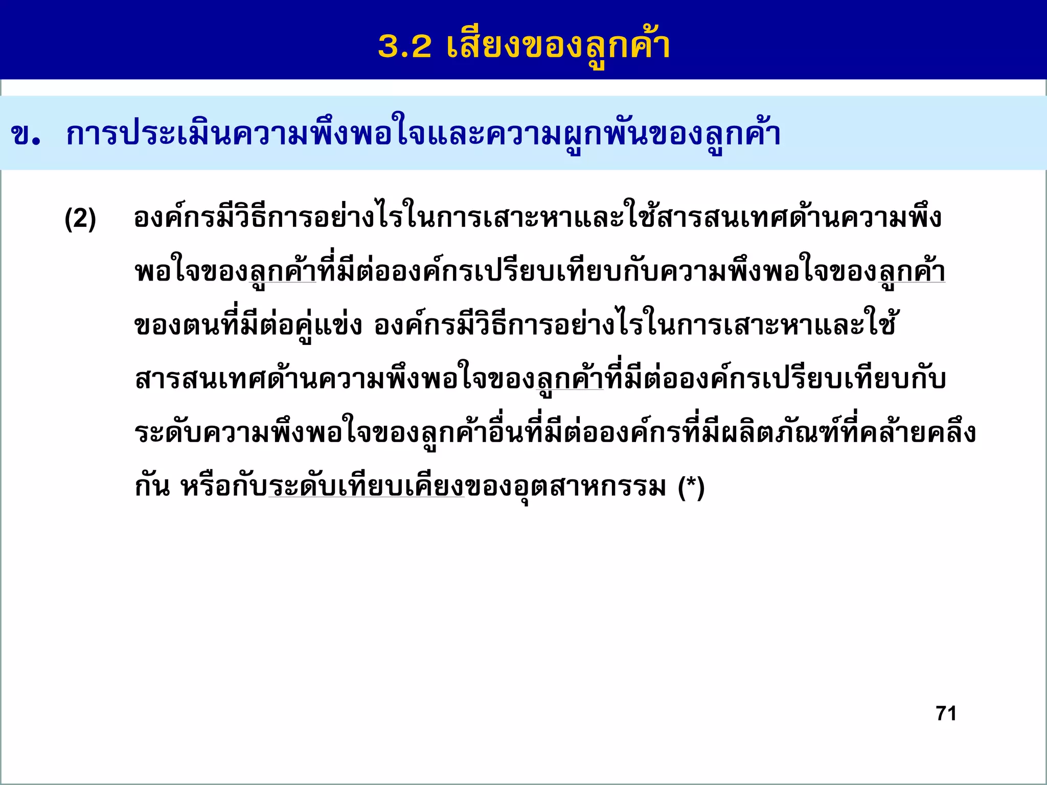 71
ข. กำรประเมินควำมพึงพอใจและควำมผูกพันของลูกค้ำ
(2) องค์กรมีวิธีกำรอย่ำงไรในกำรเสำะหำและใช้สำรสนเทศด้ำนควำมพึง
พอใจของลูกค้ำที่มีต่อองค์กรเปรียบเทียบกับควำมพึงพอใจของลูกค้ำ
ของตนที่มีต่อคู่แข่ง องค์กรมีวิธีกำรอย่ำงไรในกำรเสำะหำและใช้
สำรสนเทศด้ำนควำมพึงพอใจของลูกค้ำที่มีต่อองค์กรเปรียบเทียบกับ
ระดับควำมพึงพอใจของลูกค้ำอื่นที่มีต่อองค์กรที่มีผลิตภัณฑ์ที่คล้ำยคลึง
กัน หรือกับระดับเทียบเคียงของอุตสำหกรรม (*)
3.2 เสียงของลูกค้ำ
 