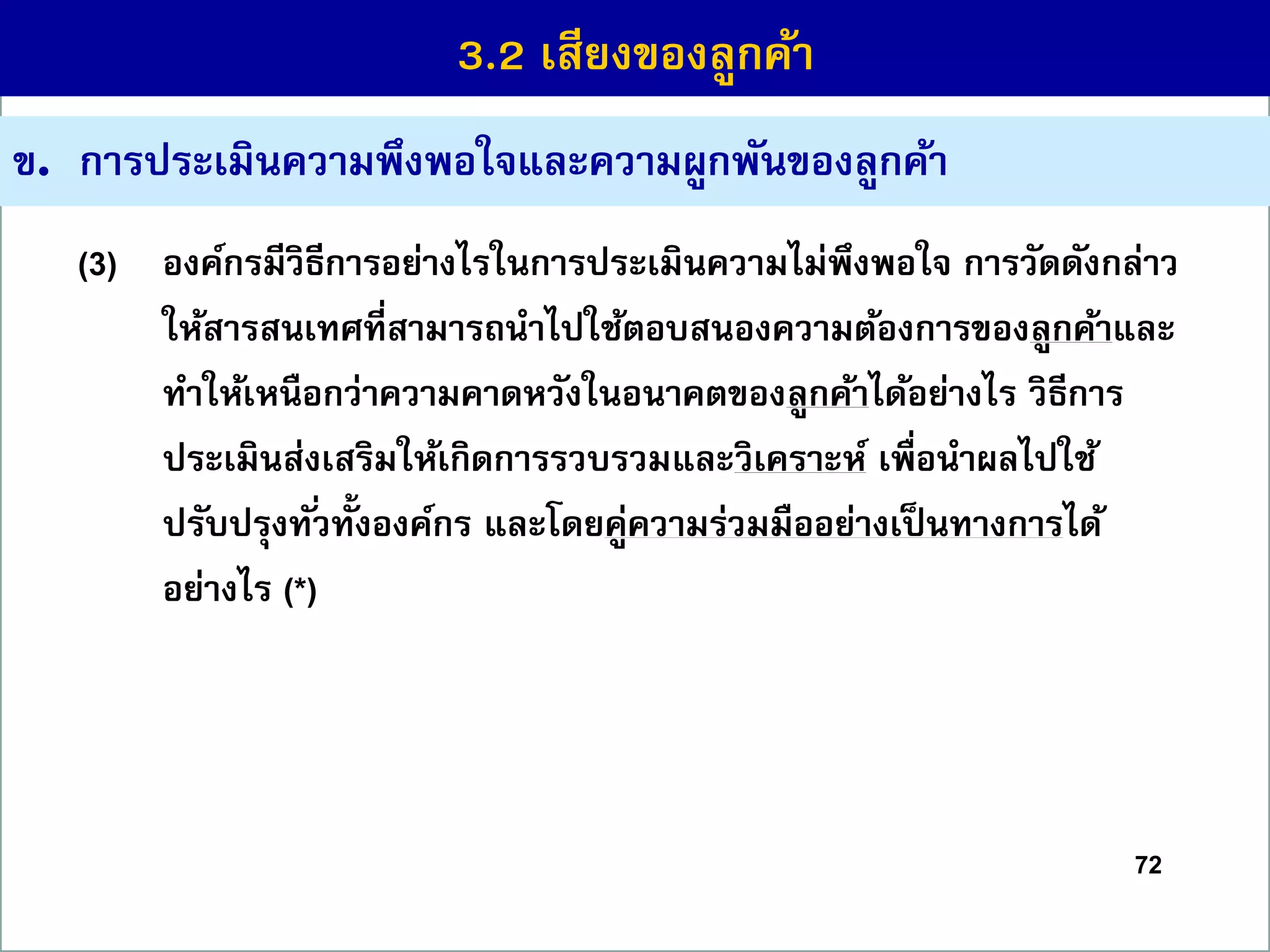 72
ข. กำรประเมินควำมพึงพอใจและควำมผูกพันของลูกค้ำ
(3) องค์กรมีวิธีกำรอย่ำงไรในกำรประเมินควำมไม่พึงพอใจ กำรวัดดังกล่ำว
ให้สำรสนเทศที่สำมำรถนำไปใช้ตอบสนองควำมต้องกำรของลูกค้ำและ
ทำให้เหนือกว่ำควำมคำดหวังในอนำคตของลูกค้ำได้อย่ำงไร วิธีกำร
ประเมินส่งเสริมให้เกิดกำรรวบรวมและวิเครำะห์ เพื่อนำผลไปใช้
ปรับปรุงทั่วทั้งองค์กร และโดยคู่ควำมร่วมมืออย่ำงเป็นทำงกำรได้
อย่ำงไร (*)
3.2 เสียงของลูกค้ำ
 