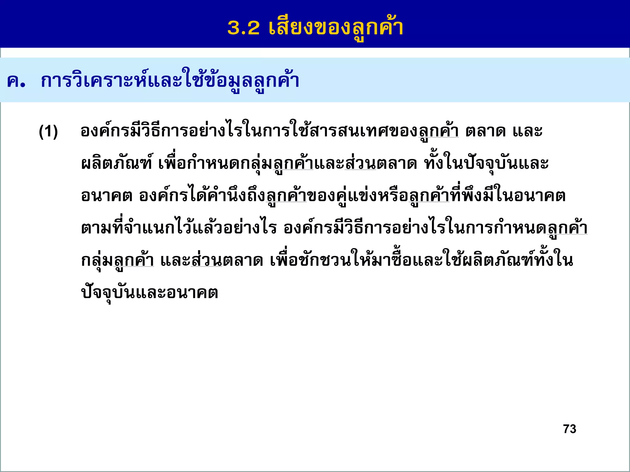 73
ค. กำรวิเครำะห์และใช้ข้อมูลลูกค้ำ
(1) องค์กรมีวิธีกำรอย่ำงไรในกำรใช้สำรสนเทศของลูกค้ำ ตลำด และ
ผลิตภัณฑ์ เพื่อกำหนดกลุ่มลูกค้ำและส่วนตลำด ทั้งในปัจจุบันและ
อนำคต องค์กรได้คำนึงถึงลูกค้ำของคู่แข่งหรือลูกค้ำที่พึงมีในอนำคต
ตำมที่จำแนกไว้แล้วอย่ำงไร องค์กรมีวิธีกำรอย่ำงไรในกำรกำหนดลูกค้ำ
กลุ่มลูกค้ำ และส่วนตลำด เพื่อชักชวนให้มำซื้ อและใช้ผลิตภัณฑ์ทั้งใน
ปัจจุบันและอนำคต
3.2 เสียงของลูกค้ำ
 