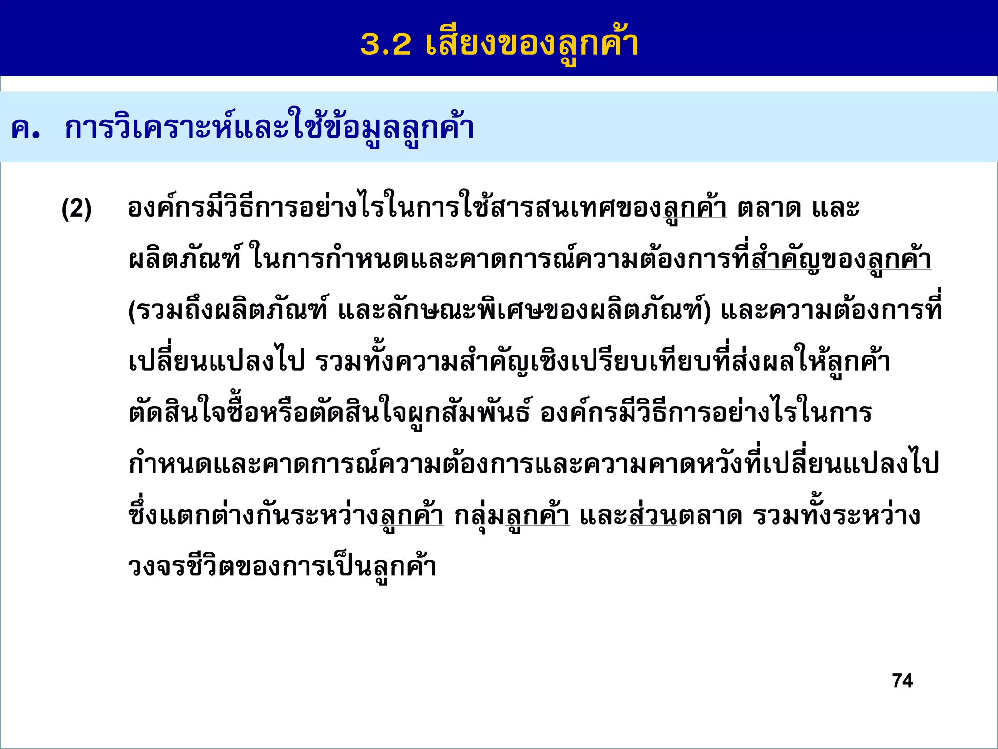 74
ค. กำรวิเครำะห์และใช้ข้อมูลลูกค้ำ
(2) องค์กรมีวิธีกำรอย่ำงไรในกำรใช้สำรสนเทศของลูกค้ำ ตลำด และ
ผลิตภัณฑ์ ในกำรกำหนดและคำดกำรณ์ควำมต้องกำรที่สำคัญของลูกค้ำ
(รวมถึงผลิตภัณฑ์ และลักษณะพิเศษของผลิตภัณฑ์) และควำมต้องกำรที่
เปลี่ยนแปลงไป รวมทั้งควำมสำคัญเชิงเปรียบเทียบที่ส่งผลให้ลูกค้ำ
ตัดสินใจซื้ อหรือตัดสินใจผูกสัมพันธ์ องค์กรมีวิธีกำรอย่ำงไรในกำร
กำหนดและคำดกำรณ์ควำมต้องกำรและควำมคำดหวังที่เปลี่ยนแปลงไป
ซึ่งแตกต่ำงกันระหว่ำงลูกค้ำ กลุ่มลูกค้ำ และส่วนตลำด รวมทั้งระหว่ำง
วงจรชีวิตของกำรเป็นลูกค้ำ
3.2 เสียงของลูกค้ำ
 