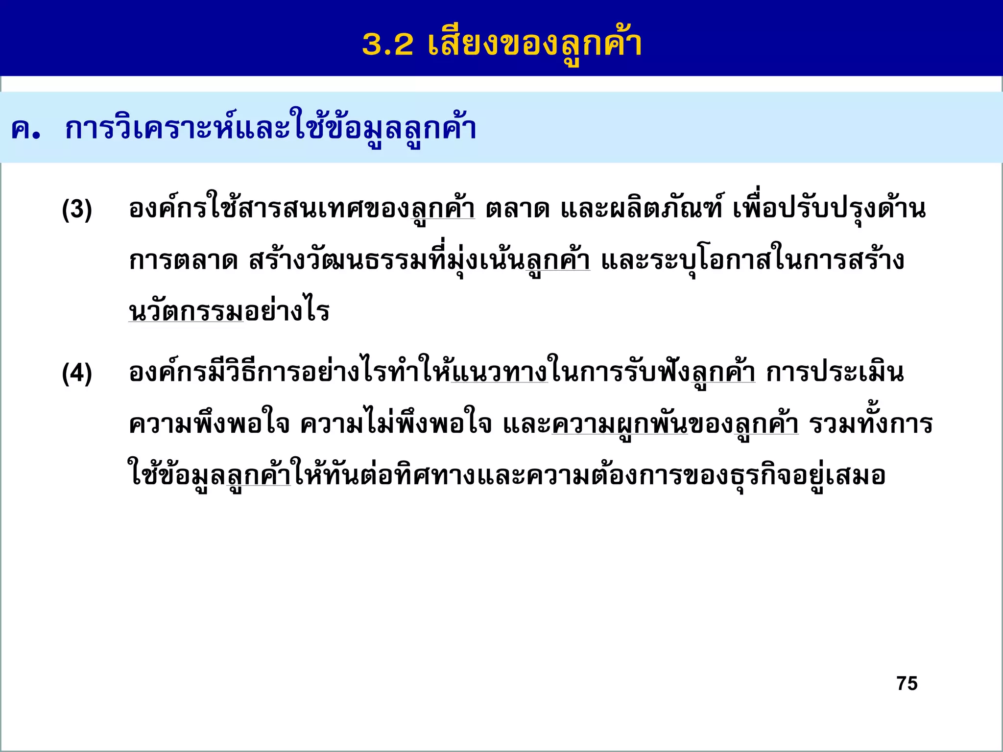 75
ค. กำรวิเครำะห์และใช้ข้อมูลลูกค้ำ
(3) องค์กรใช้สำรสนเทศของลูกค้ำ ตลำด และผลิตภัณฑ์ เพื่อปรับปรุงด้ำน
กำรตลำด สร้ำงวัฒนธรรมที่มุ่งเน้นลูกค้ำ และระบุโอกำสในกำรสร้ำง
นวัตกรรมอย่ำงไร
(4) องค์กรมีวิธีกำรอย่ำงไรทำให้แนวทำงในกำรรับฟังลูกค้ำ กำรประเมิน
ควำมพึงพอใจ ควำมไม่พึงพอใจ และควำมผูกพันของลูกค้ำ รวมทั้งกำร
ใช้ข้อมูลลูกค้ำให้ทันต่อทิศทำงและควำมต้องกำรของธุรกิจอยู่เสมอ
3.2 เสียงของลูกค้ำ
 