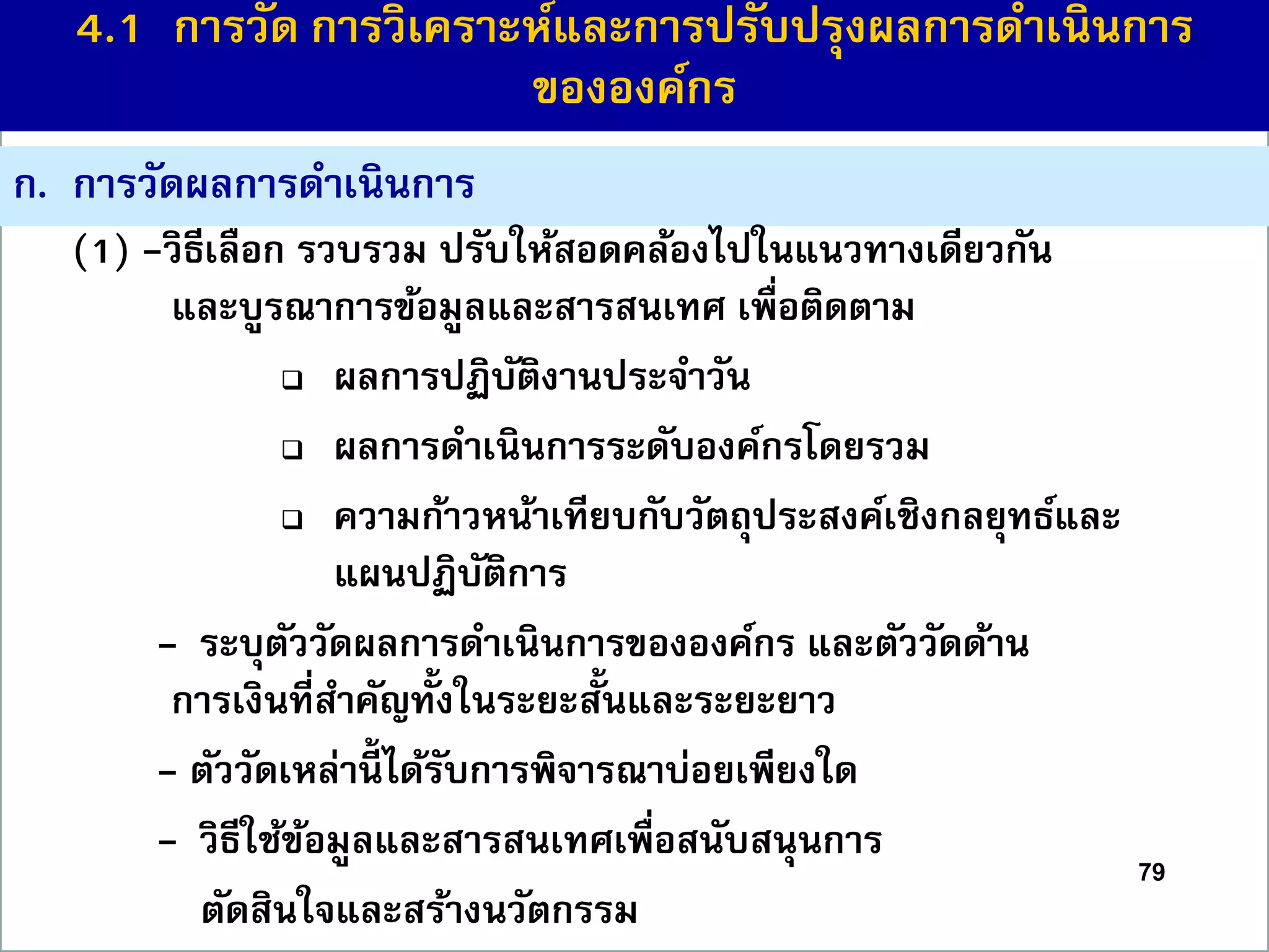 ก. กำรวัดผลกำรดำเนินกำร
(1) -วิธีเลือก รวบรวม ปรับให้สอดคล้องไปในแนวทำงเดียวกัน
และบูรณำกำรข้อมูลและสำรสนเทศ เพื่อติดตำม
 ผลกำรปฏิบัติงำนประจำวัน
 ผลกำรดำเนินกำรระดับองค์กรโดยรวม
 ควำมก้ำวหน้ำเทียบกับวัตถุประสงค์เชิงกลยุทธ์และ
แผนปฏิบัติกำร
- ระบุตัววัดผลกำรดำเนินกำรขององค์กร และตัววัดด้ำน
กำรเงินที่สำคัญทั้งในระยะสั้นและระยะยำว
- ตัววัดเหล่ำนี้ ได้รับกำรพิจำรณำบ่อยเพียงใด
- วิธีใช้ข้อมูลและสำรสนเทศเพื่อสนับสนุนกำร
ตัดสินใจและสร้ำงนวัตกรรม
79
4.1 กำรวัด กำรวิเครำะห์และกำรปรับปรุงผลกำรดำเนินกำร
ขององค์กร
 