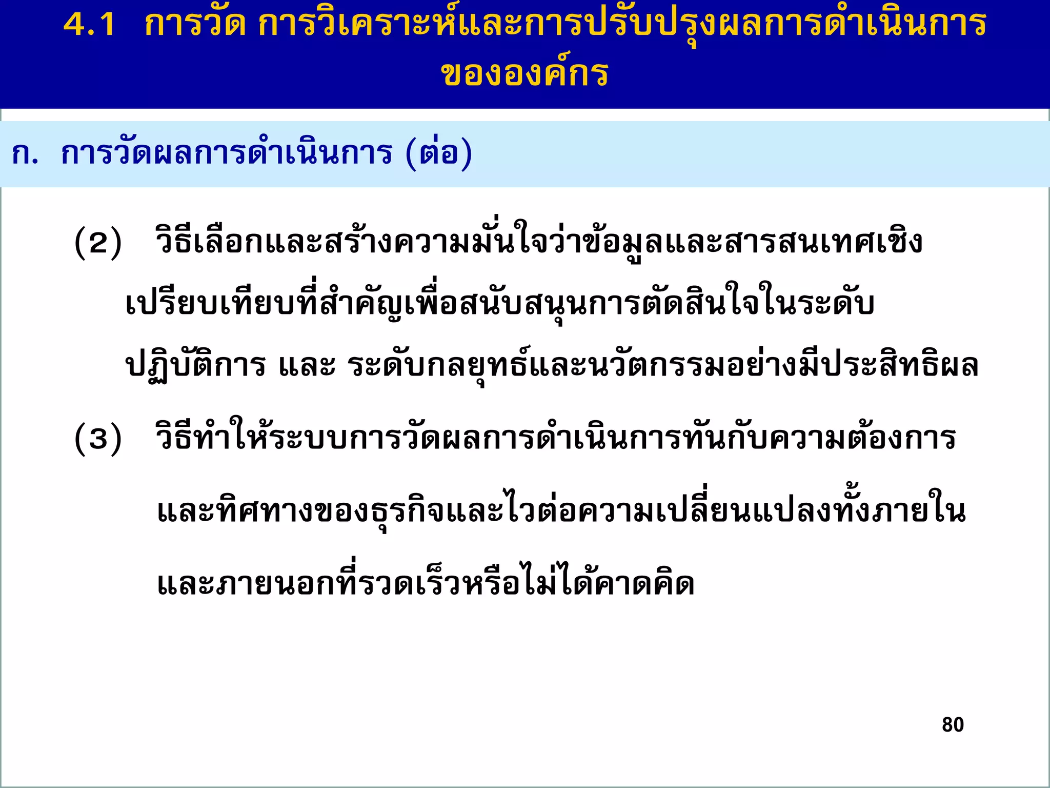 ก. กำรวัดผลกำรดำเนินกำร (ต่อ)
(2) วิธีเลือกและสร้ำงควำมมั่นใจว่ำข้อมูลและสำรสนเทศเชิง
เปรียบเทียบที่สำคัญเพื่อสนับสนุนกำรตัดสินใจในระดับ
ปฏิบัติกำร และ ระดับกลยุทธ์และนวัตกรรมอย่ำงมีประสิทธิผล
(3) วิธีทำให้ระบบกำรวัดผลกำรดำเนินกำรทันกับควำมต้องกำร
และทิศทำงของธุรกิจและไวต่อควำมเปลี่ยนแปลงทั้งภำยใน
และภำยนอกที่รวดเร็วหรือไม่ได้คำดคิด
80
4.1 กำรวัด กำรวิเครำะห์และกำรปรับปรุงผลกำรดำเนินกำร
ขององค์กร
 