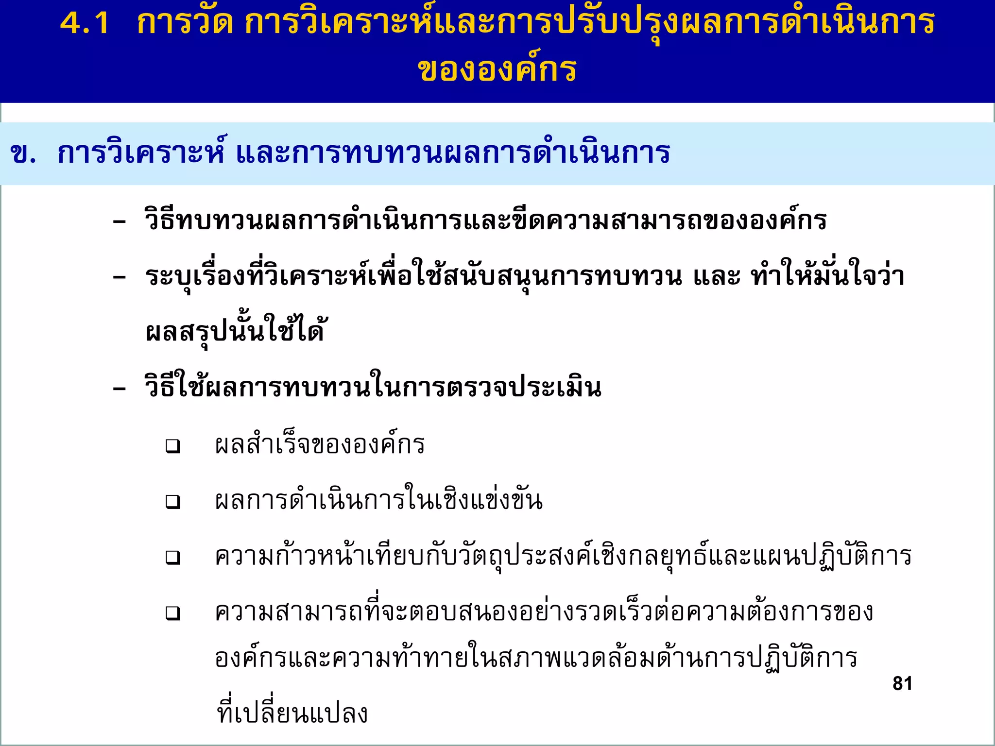 ข. กำรวิเครำะห์ และกำรทบทวนผลกำรดำเนินกำร
- วิธีทบทวนผลกำรดำเนินกำรและขีดควำมสำมำรถขององค์กร
- ระบุเรื่องที่วิเครำะห์เพื่อใช้สนับสนุนกำรทบทวน และ ทำให้มั่นใจว่ำ
ผลสรุปนั้นใช้ได้
- วิธีใช้ผลกำรทบทวนในกำรตรวจประเมิน
 ผลสาเร็จขององค์กร
 ผลการดาเนินการในเชิงแข่งขัน
 ความก้าวหน้าเทียบกับวัตถุประสงค์เชิงกลยุทธ์และแผนปฏิบัติการ
 ความสามารถที่จะตอบสนองอย่างรวดเร็วต่อความต้องการของ
องค์กรและความท้าทายในสภาพแวดล้อมด้านการปฏิบัติการ
ที่เปลี่ยนแปลง
81
4.1 กำรวัด กำรวิเครำะห์และกำรปรับปรุงผลกำรดำเนินกำร
ขององค์กร
 