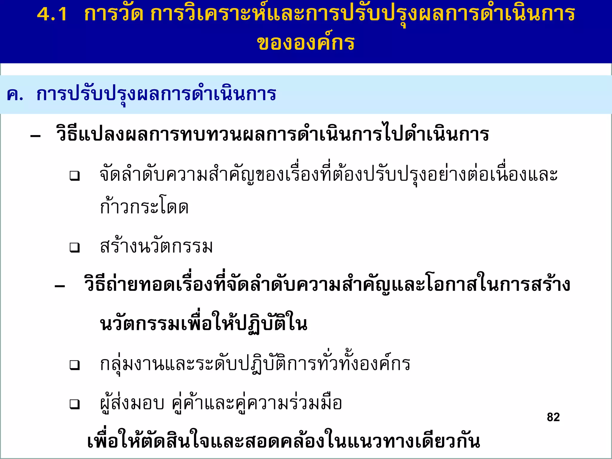 – วิธีแปลงผลกำรทบทวนผลกำรดำเนินกำรไปดำเนินกำร
 จัดลาดับความสาคัญของเรื่องที่ต้องปรับปรุงอย่างต่อเนื่องและ
ก้าวกระโดด
 สร้างนวัตกรรม
– วิธีถ่ำยทอดเรื่องที่จัดลำดับควำมสำคัญและโอกำสในกำรสร้ำง
นวัตกรรมเพื่อให้ปฏิบัติใน
 กลุ่มงานและระดับปฎิบัติการทั่วทั้งองค์กร
 ผู้ส่งมอบ คู่ค้าและคู่ความร่วมมือ
เพื่อให้ตัดสินใจและสอดคล้องในแนวทำงเดียวกัน
82
ค. กำรปรับปรุงผลกำรดำเนินกำร
4.1 กำรวัด กำรวิเครำะห์และกำรปรับปรุงผลกำรดำเนินกำร
ขององค์กร
 