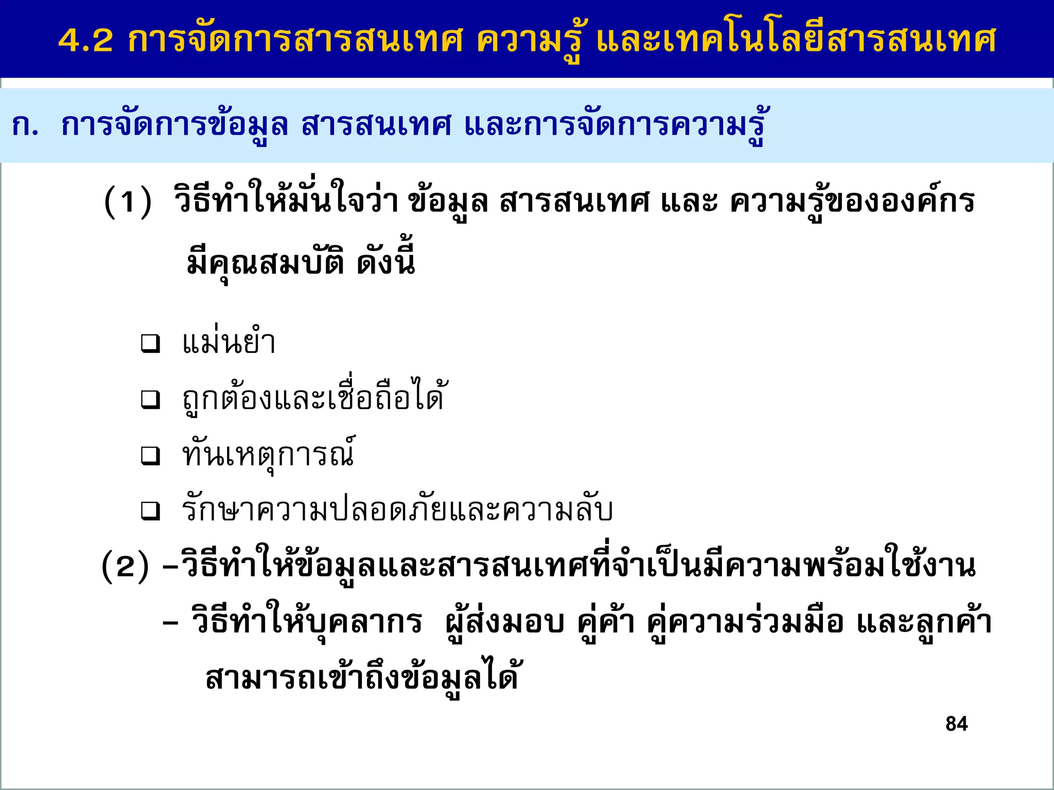 ก. กำรจัดกำรข้อมูล สำรสนเทศ และกำรจัดกำรควำมรู้
 แม่นยา
 ถูกต้องและเชื่อถือได้
 ทันเหตุการณ์
 รักษาความปลอดภัยและความลับ
(2) -วิธีทำให้ข้อมูลและสำรสนเทศที่จำเป็นมีควำมพร้อมใช้งำน
- วิธีทำให้บุคลำกร ผู้ส่งมอบ คู่ค้ำ คู่ควำมร่วมมือ และลูกค้ำ
สำมำรถเข้ำถึงข้อมูลได้
84
4.2 กำรจัดกำรสำรสนเทศ ควำมรู้ และเทคโนโลยีสำรสนเทศ
(1) วิธีทำให้มั่นใจว่ำ ข้อมูล สำรสนเทศ และ ควำมรู้ขององค์กร
มีคุณสมบัติ ดังนี้
 