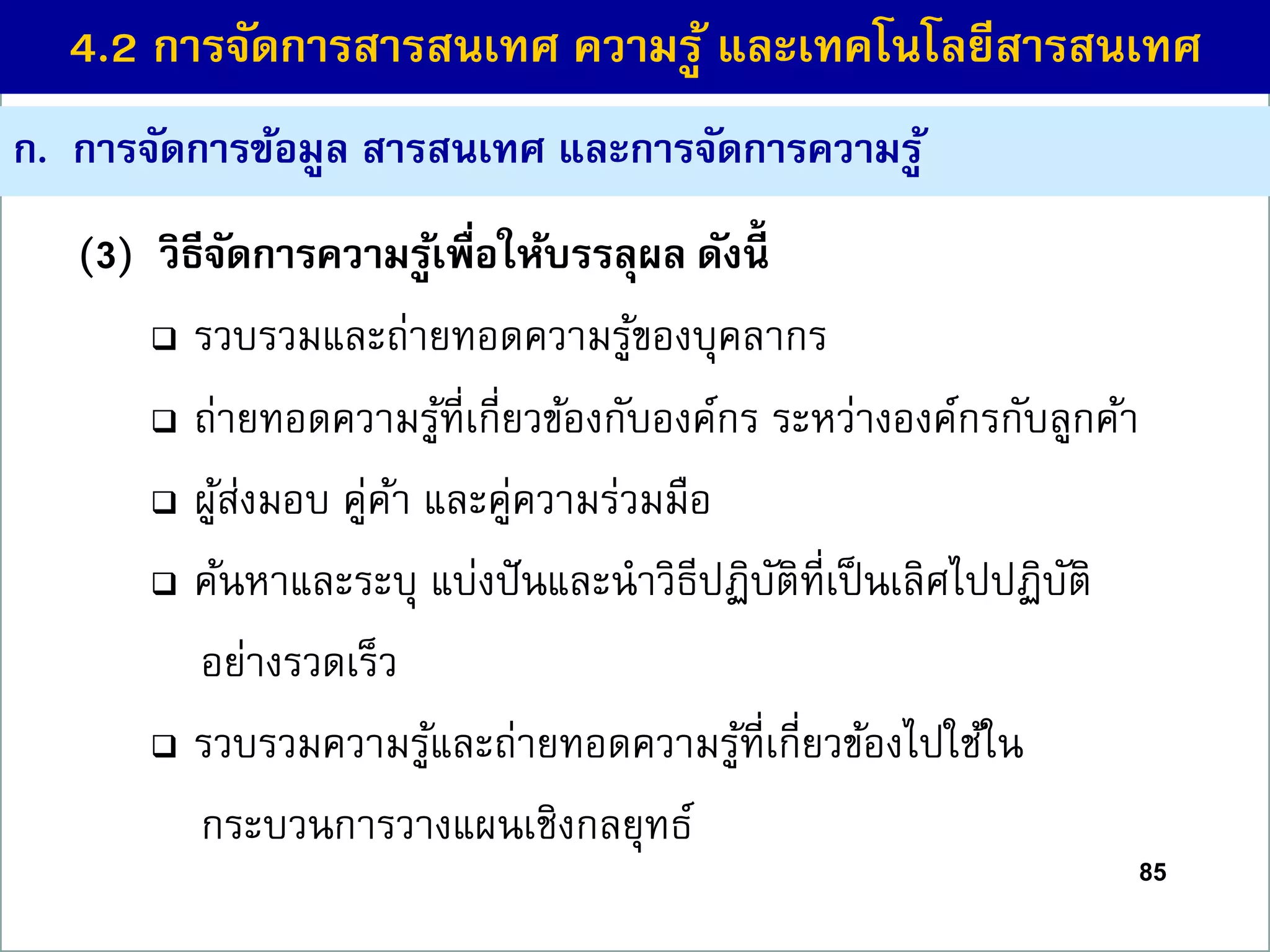 ก. กำรจัดกำรข้อมูล สำรสนเทศ และกำรจัดกำรควำมรู้
(3) วิธีจัดกำรควำมรู้เพื่อให้บรรลุผล ดังนี้
 รวบรวมและถ่ายทอดความรู้ของบุคลากร
 ถ่ายทอดความรู้ที่เกี่ยวข้องกับองค์กร ระหว่างองค์กรกับลูกค้า
 ผู้ส่งมอบ คู่ค้า และคู่ความร่วมมือ
 ค้นหาและระบุ แบ่งปันและนาวิธีปฏิบัติที่เป็นเลิศไปปฏิบัติ
อย่างรวดเร็ว
 รวบรวมความรู้และถ่ายทอดความรู้ที่เกี่ยวข้องไปใช้ใน
กระบวนการวางแผนเชิงกลยุทธ์
85
4.2 กำรจัดกำรสำรสนเทศ ควำมรู้ และเทคโนโลยีสำรสนเทศ
 