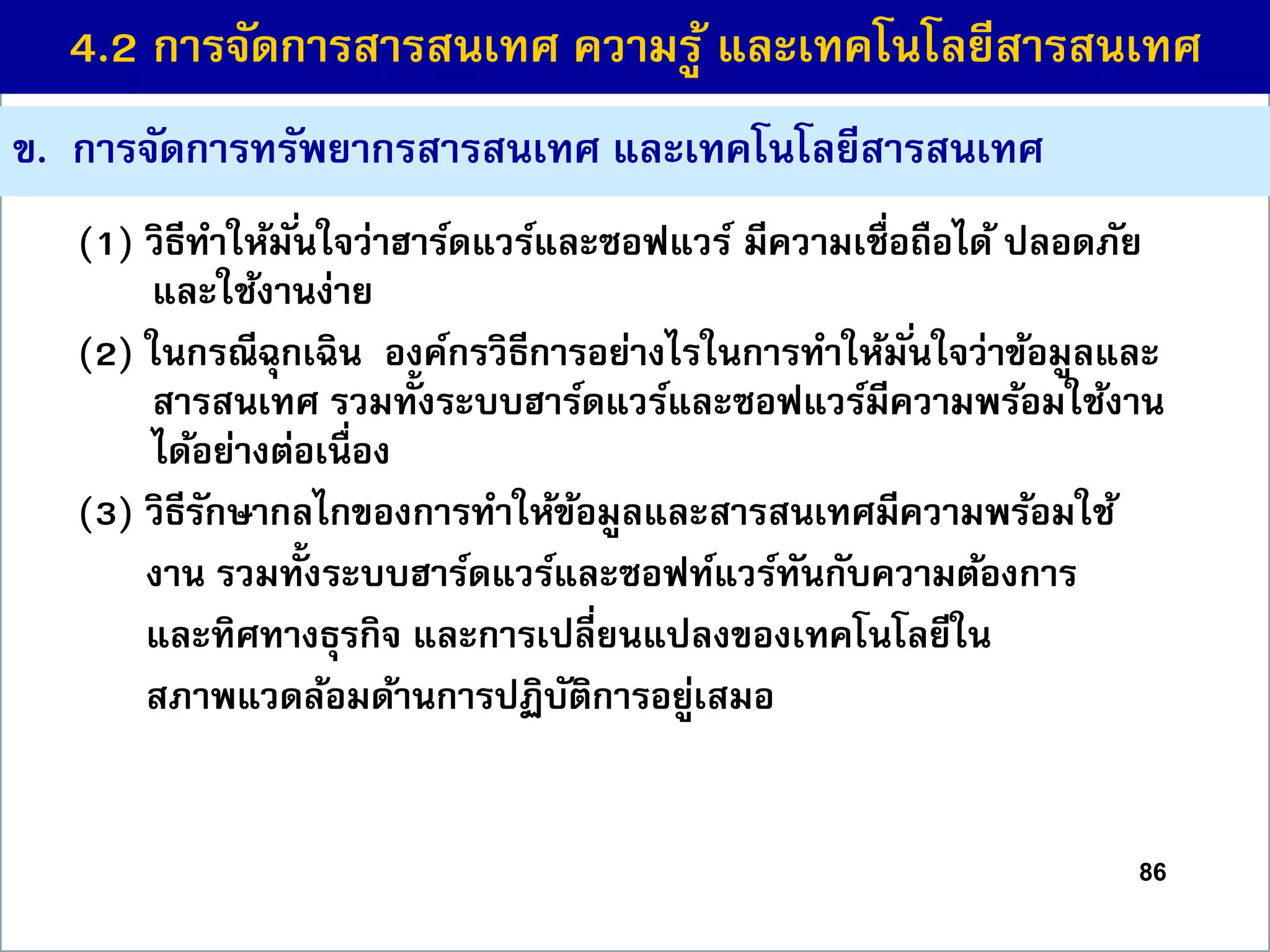 ข. กำรจัดกำรทรัพยำกรสำรสนเทศ และเทคโนโลยีสำรสนเทศ
(1) วิธีทำให้มั่นใจว่ำฮำร์ดแวร์และซอฟแวร์ มีควำมเชื่อถือได้ ปลอดภัย
และใช้งำนง่ำย
(2) ในกรณีฉุกเฉิน องค์กรวิธีกำรอย่ำงไรในกำรทำให้มั่นใจว่ำข้อมูลและ
สำรสนเทศ รวมทั้งระบบฮำร์ดแวร์และซอฟแวร์มีควำมพร้อมใช้งำน
ได้อย่ำงต่อเนื่อง
(3) วิธีรักษำกลไกของกำรทำให้ข้อมูลและสำรสนเทศมีควำมพร้อมใช้
งำน รวมทั้งระบบฮำร์ดแวร์และซอฟท์แวร์ทันกับควำมต้องกำร
และทิศทำงธุรกิจ และกำรเปลี่ยนแปลงของเทคโนโลยีใน
สภำพแวดล้อมด้ำนกำรปฏิบัติกำรอยู่เสมอ
86
4.2 กำรจัดกำรสำรสนเทศ ควำมรู้ และเทคโนโลยีสำรสนเทศ
 