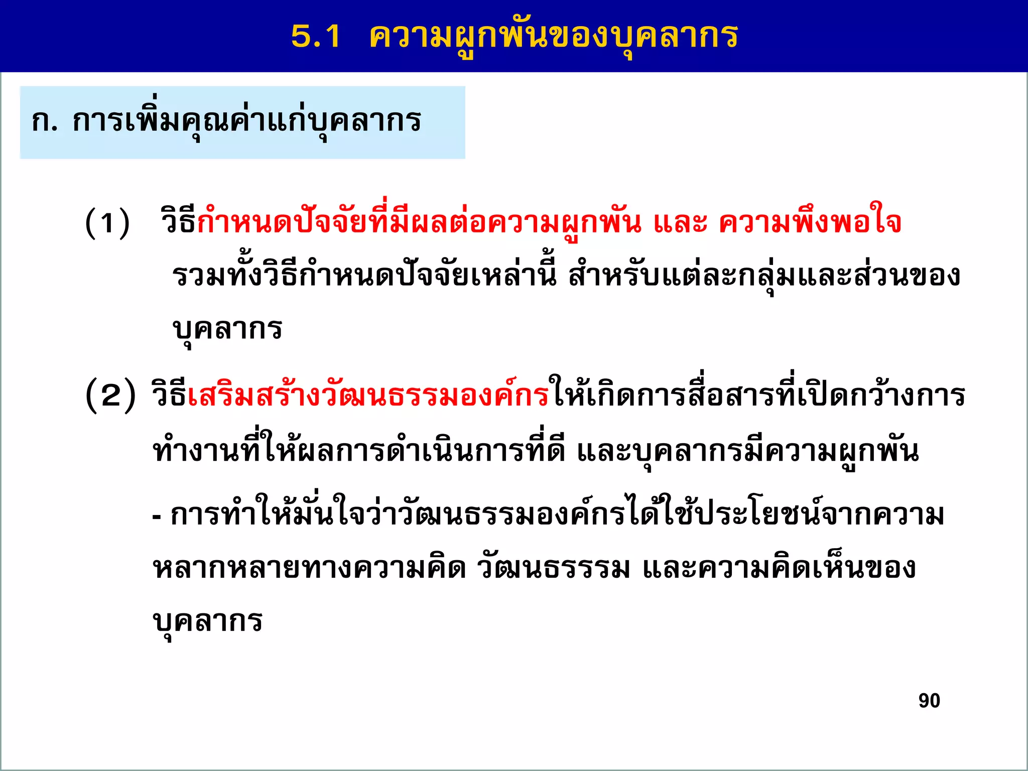 90
(1) วิธีกำหนดปัจจัยที่มีผลต่อควำมผูกพัน และ ควำมพึงพอใจ
รวมทั้งวิธีกำหนดปัจจัยเหล่ำนี้ สำหรับแต่ละกลุ่มและส่วนของ
บุคลำกร
(2) วิธีเสริมสร้ำงวัฒนธรรมองค์กรให้เกิดกำรสื่อสำรที่เปิดกว้ำงกำร
ทำงำนที่ให้ผลกำรดำเนินกำรที่ดี และบุคลำกรมีควำมผูกพัน
- กำรทำให้มั่นใจว่ำวัฒนธรรมองค์กรได้ใช้ประโยชน์จำกควำม
หลำกหลำยทำงควำมคิด วัฒนธรรรม และควำมคิดเห็นของ
บุคลำกร
5.1 ควำมผูกพันของบุคลำกร
ก. กำรเพิ่มคุณค่ำแก่บุคลำกร
 