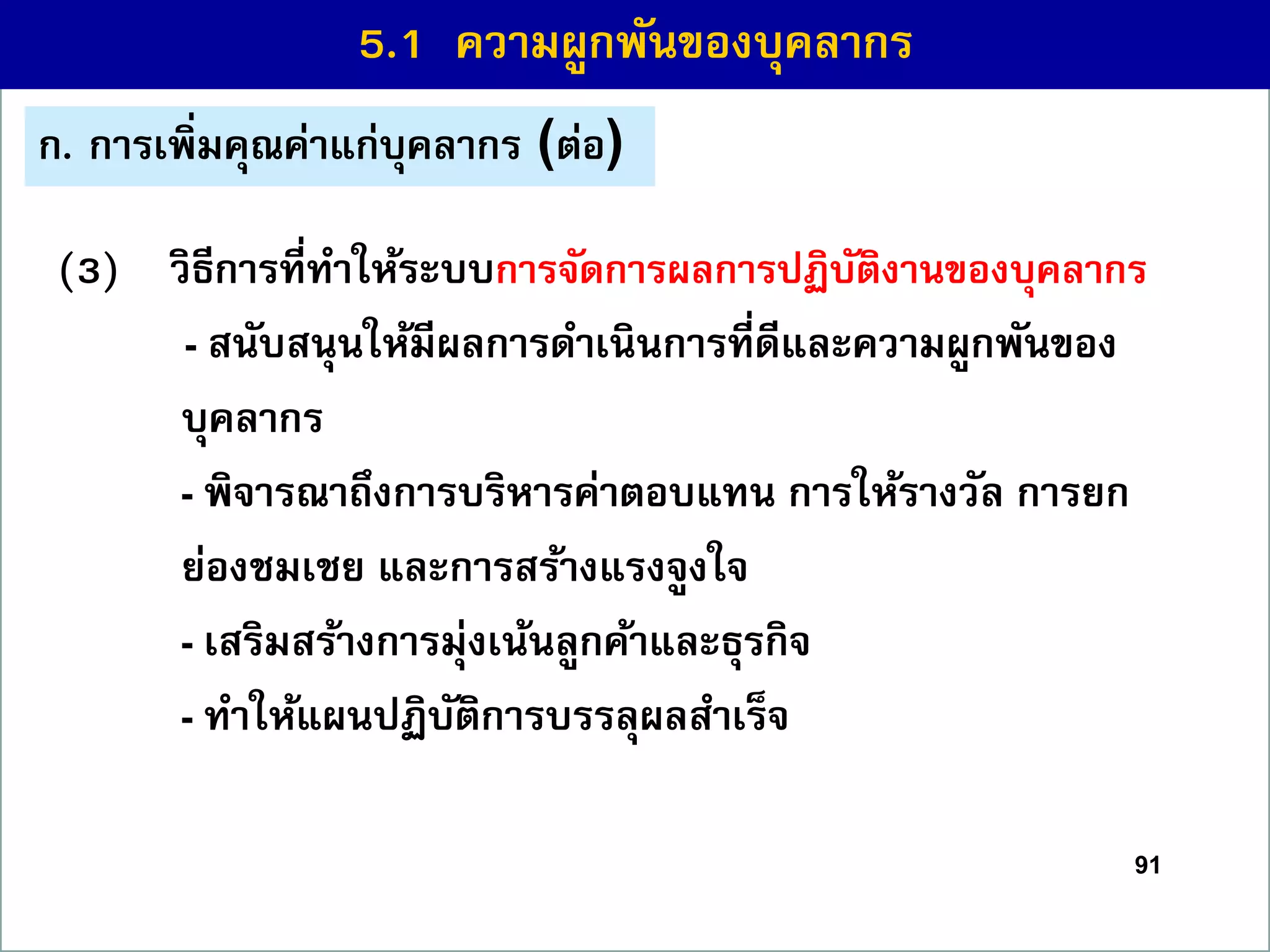 91
(3) วิธีกำรที่ทำให้ระบบกำรจัดกำรผลกำรปฏิบัติงำนของบุคลำกร
- สนับสนุนให้มีผลกำรดำเนินกำรที่ดีและควำมผูกพันของ
บุคลำกร
- พิจำรณำถึงกำรบริหำรค่ำตอบแทน กำรให้รำงวัล กำรยก
ย่องชมเชย และกำรสร้ำงแรงจูงใจ
- เสริมสร้ำงกำรมุ่งเน้นลูกค้ำและธุรกิจ
- ทำให้แผนปฏิบัติกำรบรรลุผลสำเร็จ
5.1 ควำมผูกพันของบุคลำกร
ก. กำรเพิ่มคุณค่ำแก่บุคลำกร (ต่อ)
 