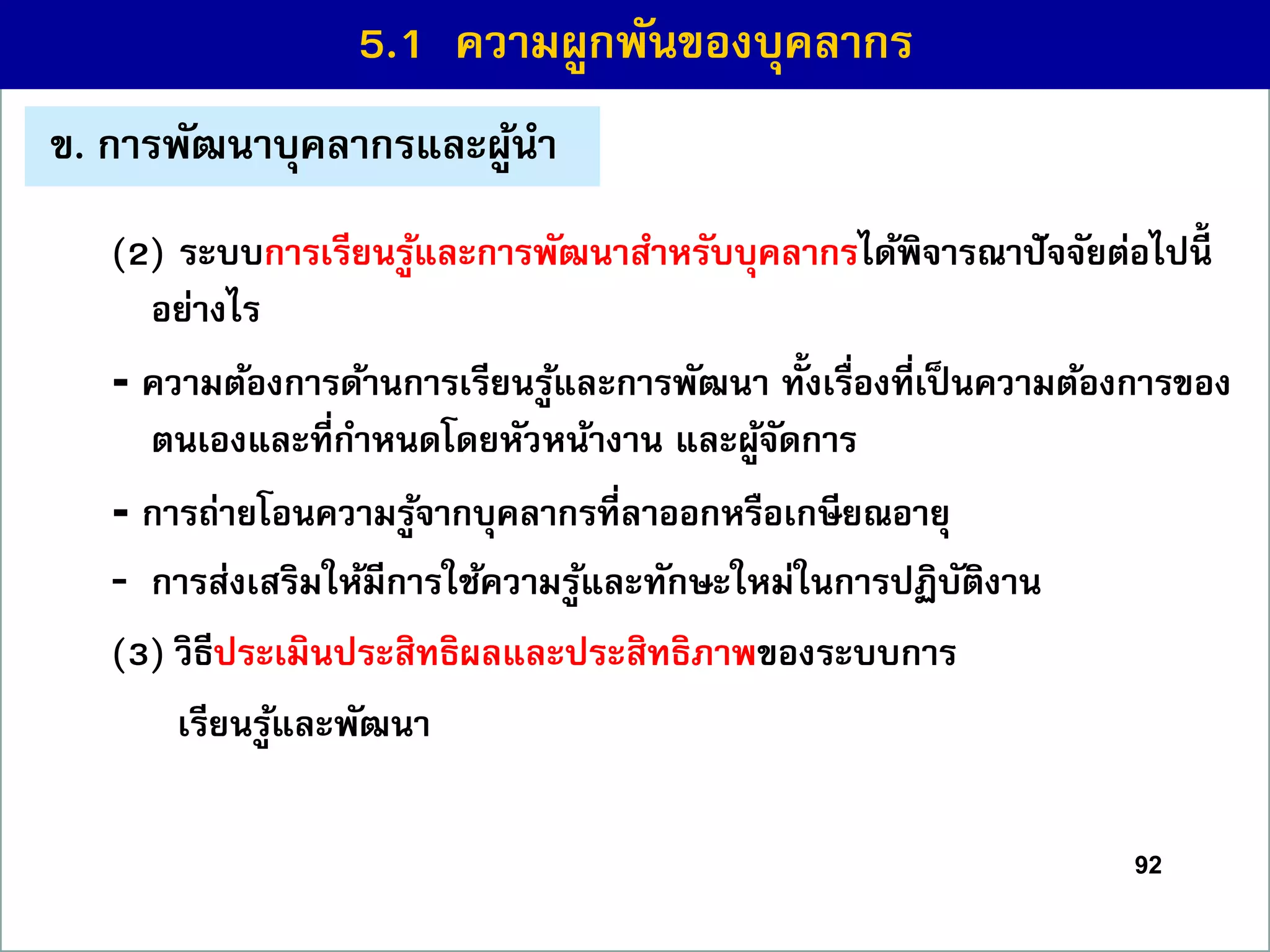 92
(2) ระบบกำรเรียนรู้และกำรพัฒนำสำหรับบุคลำกรได้พิจำรณำปัจจัยต่อไปนี้
อย่ำงไร
- ควำมต้องกำรด้ำนกำรเรียนรู้และกำรพัฒนำ ทั้งเรื่องที่เป็ นควำมต้องกำรของ
ตนเองและที่กำหนดโดยหัวหน้ำงำน และผู้จัดกำร
- กำรถ่ำยโอนควำมรู้จำกบุคลำกรที่ลำออกหรือเกษียณอำยุ
- กำรส่งเสริมให้มีกำรใช้ควำมรู้และทักษะใหม่ในกำรปฏิบัติงำน
(3) วิธีประเมินประสิทธิผลและประสิทธิภำพของระบบกำร
เรียนรู้และพัฒนำ
5.1 ควำมผูกพันของบุคลำกร
ข. กำรพัฒนำบุคลำกรและผู้นำ
 