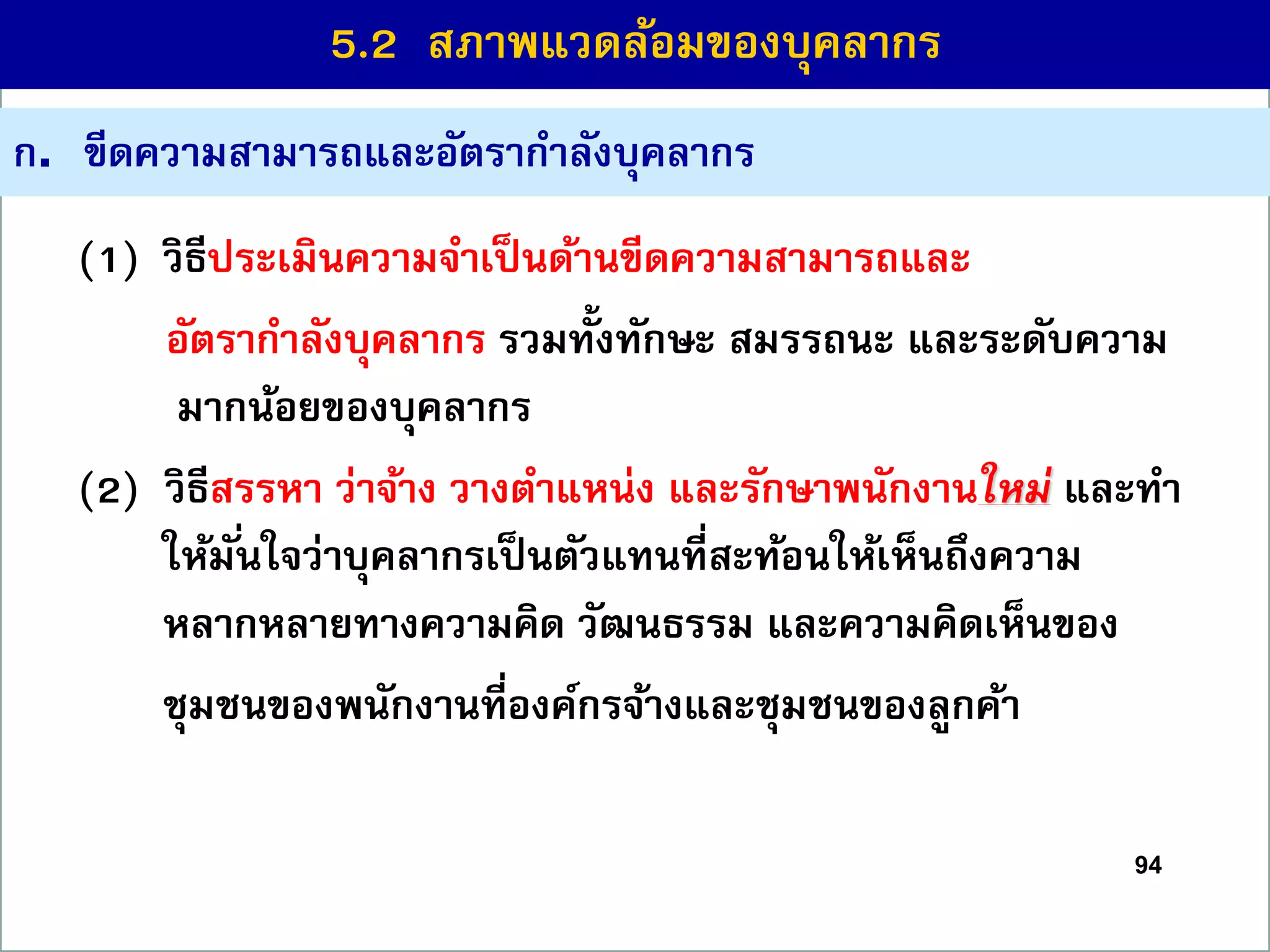 94
(1) วิธีประเมินควำมจำเป็นด้ำนขีดควำมสำมำรถและ
อัตรำกำลังบุคลำกร รวมทั้งทักษะ สมรรถนะ และระดับควำม
มำกน้อยของบุคลำกร
(2) วิธีสรรหำ ว่ำจ้ำง วำงตำแหน่ง และรักษำพนักงำนใหม่ และทำ
ให้มั่นใจว่ำบุคลำกรเป็นตัวแทนที่สะท้อนให้เห็นถึงควำม
หลำกหลำยทำงควำมคิด วัฒนธรรม และควำมคิดเห็นของ
ชุมชนของพนักงำนที่องค์กรจ้ำงและชุมชนของลูกค้ำ
ก. ขีดควำมสำมำรถและอัตรำกำลังบุคลำกร
5.2 สภำพแวดล้อมของบุคลำกร
 