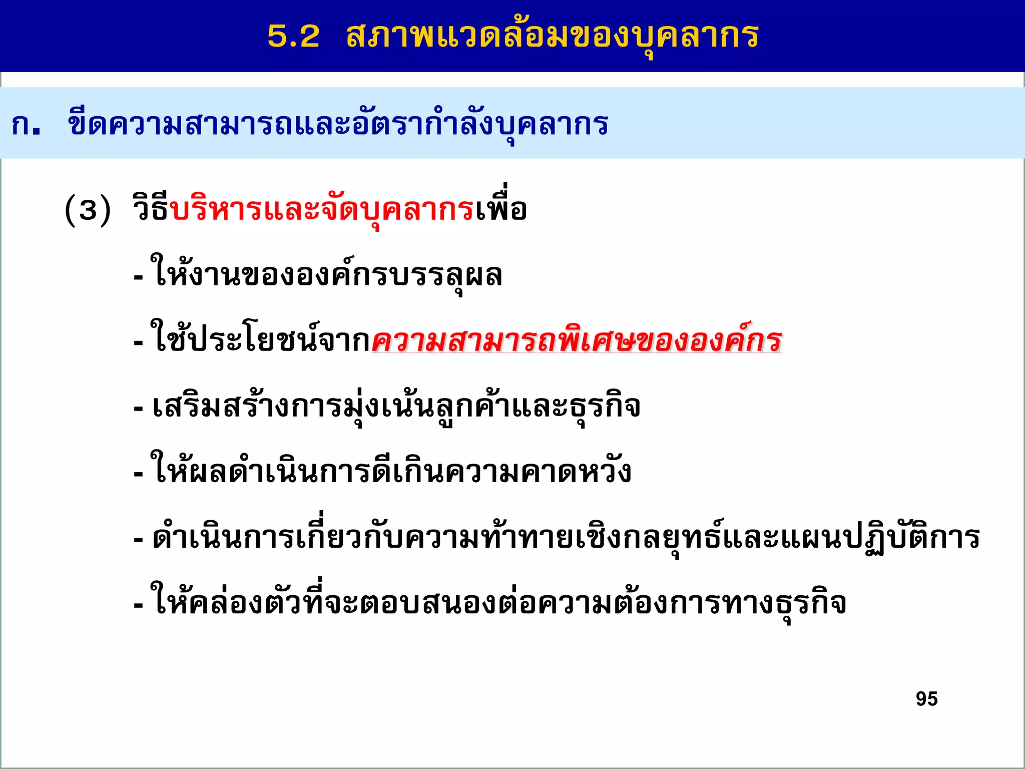 95
(3) วิธีบริหำรและจัดบุคลำกรเพื่อ
- ให้งำนขององค์กรบรรลุผล
- ใช้ประโยชน์จำกความสามารถพิเศษขององค์กร
- เสริมสร้ำงกำรมุ่งเน้นลูกค้ำและธุรกิจ
- ให้ผลดำเนินกำรดีเกินควำมคำดหวัง
- ดำเนินกำรเกี่ยวกับควำมท้ำทำยเชิงกลยุทธ์และแผนปฏิบัติกำร
- ให้คล่องตัวที่จะตอบสนองต่อควำมต้องกำรทำงธุรกิจ
ก. ขีดควำมสำมำรถและอัตรำกำลังบุคลำกร
5.2 สภำพแวดล้อมของบุคลำกร
 
