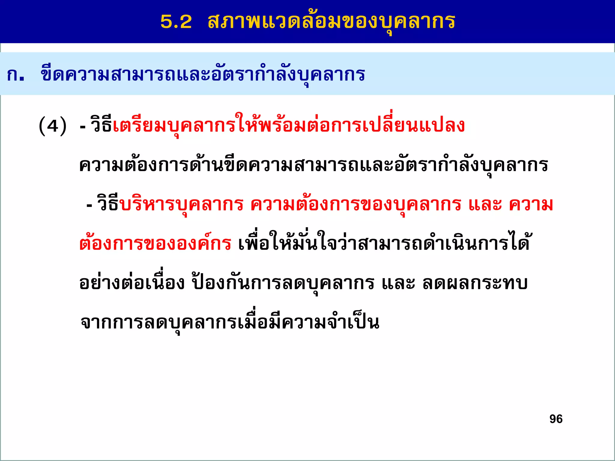 96
(4) - วิธีเตรียมบุคลำกรให้พร้อมต่อกำรเปลี่ยนแปลง
ควำมต้องกำรด้ำนขีดควำมสำมำรถและอัตรำกำลังบุคลำกร
- วิธีบริหำรบุคลำกร ควำมต้องกำรของบุคลำกร และ ควำม
ต้องกำรขององค์กร เพื่อให้มั่นใจว่ำสำมำรถดำเนินกำรได้
อย่ำงต่อเนื่อง ป้ องกันกำรลดบุคลำกร และ ลดผลกระทบ
จำกกำรลดบุคลำกรเมื่อมีควำมจำเป็น
ก. ขีดควำมสำมำรถและอัตรำกำลังบุคลำกร
5.2 สภำพแวดล้อมของบุคลำกร
 