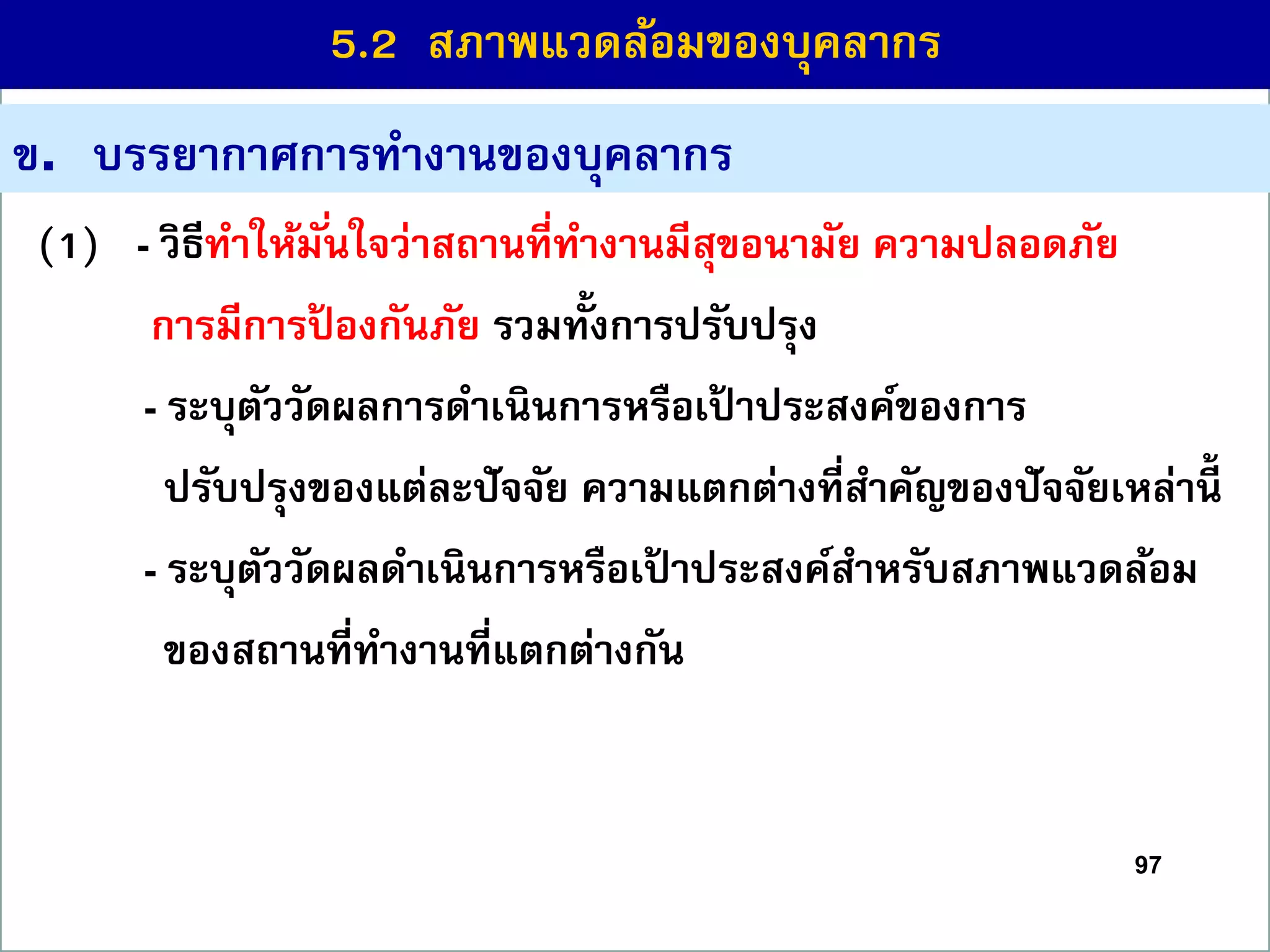 97
(1) - วิธีทำให้มั่นใจว่ำสถำนที่ทำงำนมีสุขอนำมัย ควำมปลอดภัย
กำรมีกำรป้ องกันภัย รวมทั้งกำรปรับปรุง
(2 - ระบุตัววัดผลกำรดำเนินกำรหรือเป้ ำประสงค์ของกำร
ปรับปรุงของแต่ละปัจจัย ควำมแตกต่ำงที่สำคัญของปัจจัยเหล่ำนี้
(3 - ระบุตัววัดผลดำเนินกำรหรือเป้ ำประสงค์สำหรับสภำพแวดล้อม
ของสถำนที่ทำงำนที่แตกต่ำงกัน
ข. บรรยำกำศกำรทำงำนของบุคลำกร
5.2 สภำพแวดล้อมของบุคลำกร
 