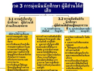 ก .  ความรู้เกี่ยวกับ นักศึกษา ผู้มีส่วนได้ส่วนเสียและตลาด 3.1  ความรู้เกี่ยวกับ นักศึกษา  ผู้มีส่วนได้ส่วนเสียและตลาด   3.2  ความสัมพันธ์กับนักศึกษา ผู้มีส่วนได้ส่วนเสียและความพึงพอใจ ก .  การสร้างความสัมพันธ์  กับลูกค้า ข .  การประเมินความพึงพอใจ  ของลูกค้า การกำหนดลูกค้า กลุ่มลูกค้าและส่วนตลาดเป้าหมาย การรับฟังและเรียนรู้เพื่อกำหนดความต้องการและความคาดหวังของลูกค้าแต่ละกลุ่ม รวมทั้งการใช้ข้อมูลป้อนกลับและข้อร้องเรียนในการวางแผน ปรับปรุงระบบงาน และกระบวนงาน การรับฟังและใช้ข้อมูลป้อนกลับเพื่อสร้างความพึงพอใจให้สูงขึ้นและหาโอกาสของการนวัตกรรม การรับฟังและเรียนรู้ทันกับความต้องการและทิศทางของตลาด  การสร้างความสัมพันธ์เพื่อดึงดูดและรักษาลูกค้า เพิ่มความภักดี การซื้อซ้ำ และกล่าวถึงในทางที่ดี กลไกหลักๆที่ใช้ในการติดต่อ การหาข้อกำหนดและนำไปปฏิบัติทุกคน กระบวนการจัดการข้อร้องเรียน การแก้ไขปัญหาอย่างมีประสิทธิผล การรวบรวม วิเคราะห์เพื่อนำไปสู่การปรับปรุงในองค์กรและคู่ค้า แนวทางการสร้างความสัมพันธ์ทันกับความต้องการและทิศธุรกิจ การวัดความพึงพอใจ ไม่พึงพอใจ และความภักดีของแต่ละกลุ่มและ ใช้ข้อมูลมาปรับปรุงเพื่อสร้างความภักดี การติดตามช้อมูลเกี่ยวกับคุณภาพของผลิตภัณฑ์และบริการ การเปรียบเทียบกับคู่แข่งและองค์กรที่มีผลิตภัณฑ์และบริการที่คล้ายกันหรือระดับเทียบเคียงในอุตสาหกรรม แนวทางการวัดความพึงพอใจทันกับความต้องการและทิศทางธุรกิจ  หมวด  3  การมุ่งเน้นนักศึกษา ผู้มีส่วนได้ส่วนเสีย และตลาด 
