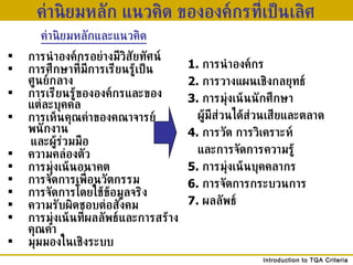 ค่านิยมหลัก แนวคิด ขององค์กรที่เป็นเลิศ 1.  การนำองค์กร 2.  การวางแผนเชิงกลยุทธ์ 3.  การมุ่งเน้นนักศึกษา  ผู้มีส่วนได้ส่วนเสียและตลาด 4.  การวัด การวิเคราะห์  และการจัดการความรู้ 5.  การมุ่งเน้นบุคคลากร 6.  การจัดการกระบวนการ 7.  ผลลัพธ์ ค่านิยมหลักและแนวคิด การนำองค์กรอย่างมีวิสัยทัศน์ การศึกษาที่มีการเรียนรู้เป็นศูนย์กลาง การเรียนรู้ขององค์กรและของแต่ละบุคคล การเห็นคุณค่าของคณาจารย์ พนักงาน และผู้ร่วมมือ ความคล่องตัว การมุ่งเน้นอนาคต การจัดการเพื่อนวัตกรรม การจัดการโดยใช้ข้อมูลจริง ความรับผิดชอบต่อสังคม การมุ่งเน้นที่ผลลัพธ์และการสร้างคุณค่า มุมมองในเชิงระบบ 